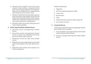 30 Pedoman kesiapsiagaan tanggap darurat di gedung perkantoran Pedoman kesiapsiagaan tanggap darurat di gedung perkantoran 43
b.	 Memahami dan mengetahui sarana darurat yang
terdapat di dalam gedung, mengetahui dimana
lokasi masing-masing, bagaimana cara bekerjanya,
bagaimana memanfaatkannya dan menggunakannya
sesuai dengan perannya masing-masing.
c.	 Memahami sepenuhnya tentang prosedur yang harus
diikuti pada waktu terjadi keadaan darurat dan bila
terjadi haruslah diperoleh kepastian bahwa prosedur
tersebut akan dilaksanakan sebagaimana mestinya
oleh mereka yang diserahi tanggung jawab.
d.	 Memelihara daftar yang terakhir tentang personil di
bawah tanggung jawabnya.
2.	 Uraian Tugas Koordinator Keadaan Darurat
a.	 Memimpin operasi penanggulangan keadaan
darurat;
b.	 Memastikan prosedur penanggulangan keadaan
darurat ini dipatuhi dan dilaksanakan oleh setiap
personil termasuk penghuni gedung;
c.	 Memberikan instruksi dan dalam setiap tindakan
darurat;
d.	 Melakukan komunikasi efektif dengan instansi terkait
seperti Dinas Kebakaran, PLN, Polisi, BMG dan lain-
lain;
e.	 Melaporkan status keadaan darurat kepada unsur
Pimpinan Manajemen.
Peralatan perseorangan:
1.	 Megaphone.
2.	 Self Contain Breathing Apparatus (SCBA).
3.	 Lampu senter.
4.	 Baju Pemadam.
5.	 Tandu.
6.	 Perkakas alat bantu pemadam (Kapak, linggis dll).
7.	 Kursi Evakuasi (evachair).
E. 	 Tranportasi Darurat
	 Transporatasi yang terkait dengan penanggulangan keadaan
darurat adalah sarana tranportasi :
1.	 Korban kecelakaan untuk segera dibawa ke Rumah Sakit
seperti kendaraan Mobil Ambulans.
2.	 Kendaraan cadangan ketika dibutuhkan dalam keadaan
darurat.
 