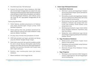 42 Pedoman kesiapsiagaan tanggap darurat di gedung perkantoran Pedoman kesiapsiagaan tanggap darurat di gedung perkantoran 31
4.	 Area Berkumpul atau Titik berkumpul.
5.	 Poskotis (Pos Komando Taktis) Kebakaran, bila tidak
ada minimal dapat menggunakan pos satpam dan yang
terpenting tersedianya gambar denah tiap lantai bangunan
yang dilengkapi dengan letak perlengkapan pencegahan
dan penanggulangan kebakaran, jalur evakuasi, posisi
dan fungsi lift, dsb. ������������������������Juga apakah menggunakan fire lift
atau tidak.
Sarana yang dibutuhkan :
1.	 Hidran halaman, peralatan penyemprot air di halaman
yang dapat disambungkan dengan pompa mobil
pemadam kebakaran.
2.	 Hidran gedung (hose reel), peralatan penyemprot air
dalam bangunan gedung bila terjadi kebakaran tahap
awal dan sebelum membesar.
3.	 Air yang cukup minimal untuk pemadaman 30 menit.
4.	 APAR (alat pemadam api ringan), pemadam api tabung
yang bisa dibawa/ diangkat dengan tangan.
5.	 Sistem alarm yang terdiri dari panel dan peralatan pendek
fire alarm manual, Biasanya ditempatkan pada dinding
bangunan dan diberi penutup kaca. Bila terjadi kebakaran
pecahkan kaca penutup, kemudian tarik handel maka
alarm segera berbunyi.
6.	 Detektor, akan membunyikan alarm jika terkena
kebakaran.
7.	 Blower bertekanan untuk tangga darurat.
3.	�������������������������������Uraian tugas Kelompok Keamanan
a.	 Koordinator Keamanan
•	 Memimpin operasi penanggulangan keadaan
darurat yang terkait dengan operasi pemadaman
dan pengamanan;
•	 Memastikan prosedur penanggulangan keadaan
darurat ini dipatuhi dan dilaksanakan oleh setiap
personil dibawah koordinasinya;
•	 Minta bantuan dari luar seperti Dinas Pemadam
Kebàkaran, Ambulans dan tenaga medis dari
rumah sakit terdekat, POLRI terdekat untuk
pengamanan area;
•	 Mendampingi/membantu tugas instansi terkait
(Dinas Pemadam Kebakaran, Kepolisian) yang
telah tiba dilokasi;
•	 Melaporkan status pelaksanaan tugas darurat
sesuai dengan tanggung jawabnya ke Koordinator
Keadaan darurat.
b.	 Regu Pemadaman Kebakaran
•	 Melaksanakan pemadaman tingkat lanjut
diseluruh area gedung;
•	 Melokalisasi area yang terbakar sampai bantuan
dari Dinas Kebakaran tiba;
•	 Memandu Petugas Dinas Kebakaran menuju
Lokasi kejadian.
c.	 Regu Pengaman
•	 Menangani urusan keamanan dalam bangunan
maupun lingkungannya saat penanggulangan
darurat berlangsung;
 