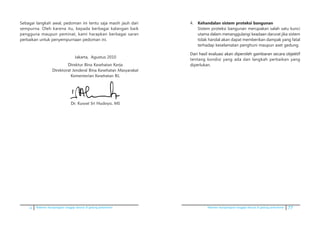 ii Pedoman kesiapsiagaan tanggap darurat di gedung perkantoran Pedoman kesiapsiagaan tanggap darurat di gedung perkantoran 77
4.	 Kehandalan sistem proteksi bangunan
	 Sistem proteksi bangunan merupakan salah satu kunci
utama dalam menanggulangi keadaan darurat jika sistem
tidak handal akan dapat memberikan dampak yang fatal
terhadap keselamatan penghuni maupun aset gedung.
	������������������������������������������������������������Dari hasil evaluasi akan diperoleh gambaran secara objektif
tentang kondisi yang ada dan langkah perbaikan yang
diperlukan.
Sebagai langkah awal, pedoman ini tentu saja masih jauh dari
sempurna. Oleh karena itu, kepada berbagai kalangan baik
pengguna maupun peminat, kami harapkan berbagai saran
perbaikan untuk penyempurnaan pedoman ini.
Jakarta, Agustus 2010
Direktur Bina Kesehatan Kerja
Direktorat Jenderal Bina Kesehatan Masyarakat
Kementerian Kesehatan RI,
Dr. Kuwat Sri Hudoyo, MS
 