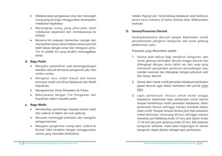 32 Pedoman kesiapsiagaan tanggap darurat di gedung perkantoran Pedoman kesiapsiagaan tanggap darurat di gedung perkantoran 41
•	 Melaksanakan pengawasan area dan mencegah
orang yang dicurigai menggunakan kesempatan
melakukan kejahatan;
•	 Menangkap orang yang jelas-jelas telah
melakukan kejahatan dan membawanya ke
POSKO;
•	 Bersama tim evakuasi memeriksa ruangan dan
memastikan benar-benar bahwa semua personil
telah keluar dengan aman dan mengunci pintu.
Tim ini adalah tim yang terakhir meninggalkan
lantai.
d.	 Regu Parkir
•	 Mengatur perparkiran saat penanggulangan
keadaan darurat termasuk pengaturan jalur dan
rambu-rambu;
•	 Mengatur arus mobil masuk dan keluar
termasuk mobil unit Dinas Kebakaran dan Mobil
Kepolisian;
•	 Mengantarkan Dinas Pemadam ke Posko;
•	 Bekerjasama dengan Tim Pengaman dan
Kepolisian dalam masalah parkir.
e.	 Regu Medis
•	 Memberikan pertolongan kepada korban (sakit
dan cedera) di dalam dan luar gedung;
•	 Berusaha memanggil ambulans dan mengatur
penggunaannya;
•	 Mengatur pengiriman orang sakit, cedera ke
Rumah Sakit terdekat dengan menggunakan
sarana yang memadai (ambulans);
melalui Paging Line. Tanda bahaya kebakaran akan berbunyi
secara terus menerus di lantai dimana akan dilaksanakan
evakuasi.
D. 	 Sarana/Prasarana Darurat
	�������������������������������������������������Sarana/prasarana darurat sangat diperlukan untuk
penyelamatan penghuni bangunan dan asset gedung
perkantoran, yaitu :
	��������������������������������Prasarana yang dibutuhkan adalah :
1.	 Sarana jalan keluar bagi penghuni bangunan, dan
untuk gedung bertingkat berupa tangga darurat dan
dilengkapi dengan pintu tahan api dan asap yang
memenuhi persyaratan peraturan perundangan atau
standar nasional, dan dilengkapi dengan petunjuk arah
dan lampu darurat.
2.	 Sarana Jalur masuk mobil pemadam kebakaran/ambulans
gawat darurat, agar bebas hambatan dari portal, polisi
tidur.
3.	 Lapis perkerasan, khusus untuk mobil tangga
kebakaran diperlukan lapis perkerasan untuk daerah
tempat berhentinya mobil pemadam kebakaran, diberi
perkerasan khusus sehingga mampu menahan beban
statis mobil. Tempat-tempat dimana jack (kaki penahan)
mobil bertumpu dirancang khusus sehingga mampu
menahan jack belakang (maks 15 ton), jack depan (maks
17,34 ton) dan jack samping (maks 10 ton). Bila halaman
bangunan terbatas, maka jalan lingkungan di sekitar
bangunan dapat dipakai sebagai lapis perkerasan.
 