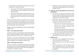38 Pedoman kesiapsiagaan tanggap darurat di gedung perkantoran Pedoman kesiapsiagaan tanggap darurat di gedung perkantoran 35
dan dilanjutkan pemberitahuan tentang kondisi darurat
kepada semua penghuni gedung.
•	 Komunikasi internal dalam bangunan dimana suara
akan terdengar ke seluruh bagian dalam bangunan
(paging system).
•	 Komunikasi eksternal diluar gedung seperti car call,
dimana semua penghuni bangunan yang berada
diluar bangunan akan mendengar informasi keadaan
darurat.
	 Untuk komunikasi darurat ke penghuni perlu ada teks
informasi atau pengumuman keadaan darurat yang baku
dan tertulis. Informasi ini dapat dibacakan oleh operator
melalui sarana komunikasi internal (paging line atau car call)
atau direkam lebih dulu melalui kaset.
	�������� ���������������������������������������������������Sebagai contoh berikut adalah teks informasi pada berbagai
keadaan yaitu :
	 TEKS 1 : Saat sinyal alarm aktif
	 “Perhatian, perhatian. ��������������������������������������Alarm kebakaran telah aktif, penyebab
alarm masih belum diketahui. Harap tenang dan menunggu
instruksi lebih lanjut. Terima kasih” (umumkan dua kali)
	 Pengertian : sinyal alarm aktif adalah sinyal alarm bekerja
berupa suara bel atau nyala lampu karena adanya indikasi
adanya asap/panas atau gangguan instalasi alarm.
	 TEKS 2 : Jika sinyal alarm palsu
	 “Perhatian, perhatian. ������������������������������Kami telah menemukan penyebab
alarm berbunyi dan ternyata oleh gangguan teknis. �������������Kini situasi
telah kembali normal. Kami mohon maaf untuk gangguan ini.
Terimakasih.” �(umumkan dua kali)
•	 Melaporkan status pelaksanaan tugas darurat
sesuai dengan tanggung jawabnya ke Koordinator
Keadaan darurat.
b.	 Operator Ruang Kendali/kontrol panel dan
Komunikasi :
•	 Jika monitor kontrol panel menyala dan alarm
berbunyi, segera menghubungi zone/lantai yang
termonitor dan memastikan penyebab alarm dan
melaporkan ke Koordinator Teknis;
•	 Menangani hal-hal yang berkaitan dengan
komunikasi keadaan darurat sesuai dengan
perintah dari Koordinator Teknisi seperti :
-	 Menerima dan mencatat laporan keadaan
darurat dan segera menghubungi
Koordinator Keadaan Darurat dan
Koordinator Keamanan;
-	 Menyampaikan pengumuman atas perintah
Koordinator Keadaan Darurat ke setiap lantai
atau seluruh gedung lewat Public Address.
•	 Membunyikan general alarm atau alarm per lantai
atas perintah Koordinator Keadaan Darurat.
c.	 Operator Lift :
•	 Mematikan power penggerak Lift Penumpang
dan semua posisi Lift di lantai dasar;
•	 Memanual operasi Fire Lift, dan stand-by dilantai
dasar;
•	 Stand-by di depan Fire Lift, dan bersiap untuk
akan mengoperasikan Lift, jika dibutuhkan
untuk keperluan menolong korban dan operasi
pemadaman.
 