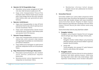 36 Pedoman kesiapsiagaan tanggap darurat di gedung perkantoran Pedoman kesiapsiagaan tanggap darurat di gedung perkantoran 37
d.	 Operator A/C & Pengendalian Asap :
•	 Mematikan semua power penggerak A/C telah
mati atau tidak beroperasi (pada posisi off);
•	 Siaga untuk mengoperasikan Pressure Rise
Fan/Kipas Udara Tekanan Positif secara manual
pada ruang tangga darurat bila sistim otomatis
tidak bekerja pada saat general/local alarm
berbunyi.
e.	 Operator Listrik/Genset :
•	 Siaga untuk mengoperasikan on atau off listrik
pada lantai tertentu atau seluruh gedung sesuai
instruksi Koordinator Teknisi;
•	 Siaga untuk mengoperasikan Genset secara
manual bila sistim otomatis tidak bekerja pada
saat pasokan listrik PLN terputus.
f.	 Operator Pompa Kebakaran :
•	 Siaga untuk mengoperasikan pompa air secara
manual bila sistim otomatis tidak bekerja
sehingga dapat menyediakan air untuk kebutuhan
pemadaman kebakaran;
•	 Siaga melihat posisi ketinggian air pada kontrol
panel dan melaporkan kondisi air ke Koordinator
Teknis.
g.	 Regu Dokumentasi & Hubungan Manyarakat :
•	 Menyiapkan kamera/handycam, dan merekam
semua aktifitas pelaksanaan kegiatan
kedaruratan;
•	 Mendokumentasi semua kegaiatannya dan
melaporkan ke Koordinator Teknis;
•	 Memberikan informasi terkait dengan
kejadian darurat dan pelaksanaan ke Instansi/
Masyarakat.
C. 	 Komunikasi Darurat
	 Komunikasi adalah kunci utama dalam pengiriman berita
darurat secara cepat. Koordinasi dan kerjasama tim tanggap
darurat tidak akan berjalan dengan baik tanpa tersedianya
sarana komunikasi darurat. Penghuni di dalam maupun
diluar bangunan juga tidak akan mendengar informasi berita
maupun instruksi darurat jika tidak tersedia sarana yang
memadai.
	��������������������������������������������������Sarana Komunikasi darurat yang diperlukan adalah :
1.	 Panggilan terbatas
	 Panggilan yang ditujukan kepada Personil tanggap
darurat petugas saja, dengan berbagai metoda yaitu :
•	 Telpon biasa.
	 Panggilan tersebut melalui telepon yang terpasang
ditempat petugas yang termasuk didalam organisasi
keadaan darurat tersebut.
•	 Handy talki
	 Tanda panggilan dari pesawat HT pada frekwensi
tertentu yang dibawa oleh petugas.
2.	 Panggilan umum
	 Untuk pemberian informasi darurat ke semua penghuni
bangunan baik dalam gedung maupun, media yang
bisa digunakan sistem alarm atau tanda bahaya. maka
diperlukan tanda bahaya umum tersebut dibunyikan
 