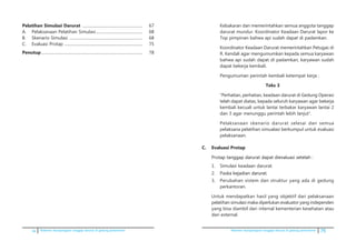 iv Pedoman kesiapsiagaan tanggap darurat di gedung perkantoran Pedoman kesiapsiagaan tanggap darurat di gedung perkantoran 75
Pelatihan Simulasi Darurat ............................................................	 67
A.	 Pelaksanaan Pelatihan Simulasi...............................................	 68
B.	 Skenario Simulasi .........................................................................	 68
C.	 Evaluasi Protap ..............................................................................	 75
Penutup.....................................................................................................	 78
Kebakaran dan memerintahkan semua anggota tanggap
darurat mundur. Koordinator Keadaan Darurat lapor ke
Top pimpinan bahwa api sudah dapat di padamkan.
	 Koordinator Keadaan Darurat memerintahkan Petugas di
R. Kendali agar mengumumkan kepada semua karyawan
bahwa api sudah dapat di padamkan, karyawan sudah
dapat bekerja kembali.
	 Pengumuman perintah kembali ketempat kerja :
Teks 3
	 “Perhatian, perhatian, keadaan darurat di Gedung Operasi
telah dapat diatas, kepada seluruh karyawan agar bekerja
kembali kecuali untuk lantai terbakar karyawan lantai 2
dan 3 agar menunggu perintah lebih lanjut”.
	 Pelaksanaan skenario darurat selesai dan semua
pelaksana pelatihan simualasi berkumpul untuk evaluasi
pelaksanaan.
C.	 Evaluasi Protap
	 Pro����������������������������������������������tap tanggap darurat dapat dievaluasi setelah :
1.	 Simulasi keadaan darurat.
2.	 Pas���������������������ka kejadian darurat.
3.	 Perubahan sistem dan struktur yang ada di gedung
perkantoran.
	 Untuk mendapatkan hasil yang objektif dari pelaksanaan
pelatihan simulasi maka diperlukan evaluator yang independen
yang bisa diambil dari internal kementerian kesehatan atau
dari external.
 