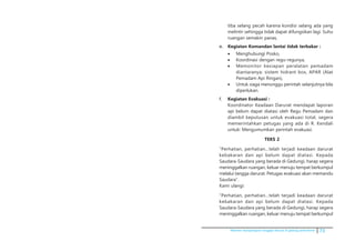 Pedoman kesiapsiagaan tanggap darurat di gedung perkantoran 73
tiba selang pecah karena kondisi selang ada yang
melintir sehingga tidak dapat difungsikan lagi. Suhu
ruangan semakin panas,
e.	 Kegiatan Komandan lantai tidak terbakar :
•	 Menghubungi Posko,
•	 Koordinasi dengan regu-regunya,
•	 Memonitor kesiapan peralatan pemadam
diantaranya: sistem hidrant box, APAR (Alat
Pemadam Api Ringan),
•	 Untuk siaga menunggu perintah selanjutnya bila
diperlukan.
f.	 Kegiatan Evakuasi :
	 Koordinator Keadaan Darurat mendapat laporan
api belum dapat diatasi oleh Regu Pemadam dan
diambil keputusan untuk evakuasi total, segera
memerintahkan petugas yang ada di R. Kendali
untuk: Mengumumkan perintah evakuasi.
TEKS 2
	 ”Perhatian, perhatian…telah terjadi keadaan darurat
kebakaran dan api belum dapat diatasi. Kepada
Saudara-Saudara yang berada di Gedungi, harap segera
meninggalkan ruangan, keluar menuju tempat berkumpul
melalui tangga darurat. Petugas evakuasi akan memandu
Saudara”.
	 Kami ulangi:
	 ”Perhatian, perhatian…telah terjadi keadaan darurat
kebakaran dan api belum dapat diatasi. Kepada
Saudara-Saudara yang berada di Gedungi, harap segera
meninggalkan ruangan, keluar menuju tempat berkumpul
 