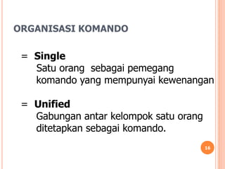ORGANISASI KOMANDO
16
= Single
Satu orang sebagai pemegang
komando yang mempunyai kewenangan
= Unified
Gabungan antar kelompok satu orang
ditetapkan sebagai komando.
 