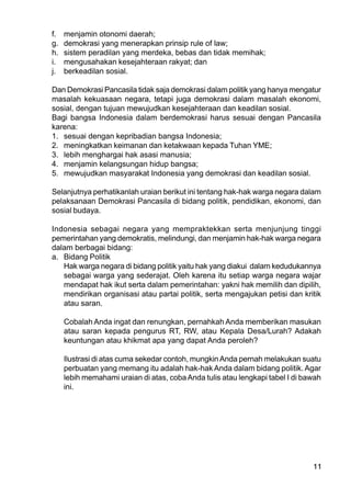 11
f. menjamin otonomi daerah;
g. demokrasi yang menerapkan prinsip rule of law;
h. sistem peradilan yang merdeka, bebas dan tidak memihak;
i. mengusahakan kesejahteraan rakyat; dan
j. berkeadilan sosial.
Dan Demokrasi Pancasila tidak saja demokrasi dalam politik yang hanya mengatur
masalah kekuasaan negara, tetapi juga demokrasi dalam masalah ekonomi,
sosial, dengan tujuan mewujudkan kesejahteraan dan keadilan sosial.
Bagi bangsa Indonesia dalam berdemokrasi harus sesuai dengan Pancasila
karena:
1. sesuai dengan kepribadian bangsa Indonesia;
2. meningkatkan keimanan dan ketakwaan kepada Tuhan YME;
3. lebih menghargai hak asasi manusia;
4. menjamin kelangsungan hidup bangsa;
5. mewujudkan masyarakat Indonesia yang demokrasi dan keadilan sosial.
Selanjutnya perhatikanlah uraian berikut ini tentang hak-hak warga negara dalam
pelaksanaan Demokrasi Pancasila di bidang politik, pendidikan, ekonomi, dan
sosial budaya.
Indonesia sebagai negara yang mempraktekkan serta menjunjung tinggi
pemerintahan yang demokratis, melindungi, dan menjamin hak-hak warga negara
dalam berbagai bidang:
a. Bidang Politik
Hak warga negara di bidang politik yaitu hak yang diakui dalam kedudukannya
sebagai warga yang sederajat. Oleh karena itu setiap warga negara wajar
mendapat hak ikut serta dalam pemerintahan: yakni hak memilih dan dipilih,
mendirikan organisasi atau partai politik, serta mengajukan petisi dan kritik
atau saran.
Cobalah Anda ingat dan renungkan, pernahkah Anda memberikan masukan
atau saran kepada pengurus RT, RW, atau Kepala Desa/Lurah? Adakah
keuntungan atau khikmat apa yang dapat Anda peroleh?
Ilustrasi di atas cuma sekedar contoh, mungkinAnda pernah melakukan suatu
perbuatan yang memang itu adalah hak-hak Anda dalam bidang politik. Agar
lebih memahami uraian di atas, cobaAnda tulis atau lengkapi tabel I di bawah
ini.
 