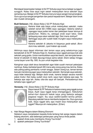 14
Mendapat kesempatan belajar di SLTP Terbuka saya harus belajar sungguh-
sungguh. Kalau bisa saya ingin sekali melanjutkan terus sekolah saya
semampunya. Belajar di SLTP Terbuka menurut saya sangat menyenangkan.
Guru-gurunya sangat pengertian dan peduli kepada kami. Belajar disini enak
dan mudah dimengerti.
Budi Setiawan (16), Siswa Kelas 2 SLTP Terbuka Koja
Karena tidak ada biaya untuk melanjutkan sekolah, maka
setelah tamat SD (1998) saya nganggur. Selama setahun
nganggur saya jualan koran dan pekerjaan kasar lainnya di
pelabuhan. Waktu itu, sebagai anak sopir taksi, tidak
terbayang saya akan sekolah lagi. Dari mana duitnya?
Sehingga saya pikir sudah tidak mungkin saya melanjutkan
sekolah.
Karena sekolah di Jakarta ini biayanya gede sekali. Boro-
boro mau sekolah, nyari makan aja susah.
Akhirnya saya dapat informasi dari teman saya yang sebelumnya juga
bersekolah di SLTP Terbuka Koja ini. Awalnya saya nggak percaya kok ada
sekolah yang gratis. Untuk membuktikan saya lalu kesini, dan ternyata benar-
benar di sekolah ini tidak dipungut biaya sama sekali. Disini setiap minggu
cuma bayar iuran Rp. 500, itu pun untuk kegiatan kita.
Keinginan saya ialah terus bersekolah agar tidak susah mencari pekerjaan
nantinya. Kalau berbekal ijazah SD mana ada orang yang mau terima. Kalau
ada paling-paling pembantu rumah tangga. Selain orang tua, teman-teman
banyak mendorong agar saya melanjutkan sekolah. Semenjak saya sekolah,
saya tidak bekerja lagi. Belajar disini enak, karena belajar secara mandiri
pakai modul. Dan kalau sudah lulus nanti, saya ingin bekerja apa saja. Ya
bekerja apa saja lah. Kalau cita-cita saya sih banyak. Persoalannya bisa
terkabul apa nggak ya?
Verawaty (14), Siswa Kelas 2 SLTP Terbuka Koja
Saya masuk SLTPTerbuka ini karena orang yang nggak punya
biaya. Ayah saya nggak kerja (menganggur). Kebutuhan
sehari-hari dipenuhi kakak saya yang bekerja sebagai
pegawai negeri. Ibu saya sedikit-sedikit terima jahitan.
Sepulang sekolah harus membantu kerjaan ibu. Guru-gurunya
baik. Saya nggak tahu apa masih bisa melanjutkan apa
nggak? Maunya sih melanjutkan. (Erlan)
c. Hak Warga Negara dalam Bidang Ekonomi
Sebelum saya menjelaskan kepada Anda tentang hak warga negara dalam
bidang ekonomi, ada beberapa pertanyaan yang harus Anda jawab.
1. apakah Anda suka membantu Orang Tua Anda?
2. apakah pekerjaan Orang Tua Anda?
 