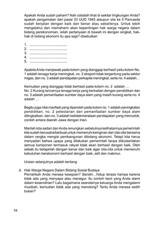 16
Apakah Anda sudah paham? Nah cobalah lihat di sekitar lingkungan Anda?
apakah pengamalan dari pasal 33 UUD 1945 ataupun sila ke 5 Pancasila
sudah berjalan dengan baik dan benar atau sebaliknya. Untuk lebih
mengetahui dan memahami akan kepentingan hak warga negara dalam
bidang perekonomian, isilah pertanyaan di bawah ini dengan singkat, hak-
hak di bidang ekonomi itu apa saja? disebutkan
1. .......................................
2. .......................................
3. .......................................
4. .......................................
5. .......................................
Apabila Anda menjawab pada kolom yang dianggap berhasil yaitu kolom No.
1 adalah tenaga kerja meningkat, no. 2 eksport tidak tergantung pada sektor
migas, dan no. 3 adalah pendapatan perkapita meningkat, serta no. 4 adalah…
Kemudian yang dianggap tidak berhasil pada kolom no. 2 adalah …
No. 2 Kurang lancarnya tenaga kerja yang berkaitan dengan pendidikan dan
no. 3 adalah pemanfaatan sumber daya alam yang masih kurang serta no. 4
adalah …
Begitu juga nilai manfaat yang diperoleh pada kolom no. 1 adalah peningkatan
pendidikan, no. 2 pelestarian dan pemanfaatan sumber daya alam
ditingkatkan, dan no. 3 adalah ketidakmerataan pendapatan yang mencolok,
contoh antara daerah Jawa dengan Irian.
Marilah kita sadari dan Anda renungkan sebetulnya kelihatannya pemerintah
kita sudah berusaha/berbuat untuk memenuhi keinginan dari cita-cita bersama
dalam rangka mengisi pembangunan dibidang ekonomi. Tetapi kita harus
menyadari bahwa upaya yang dilakukan pemerintah tanpa diikutsertakan
semua komponen termasuk rakyat tidak akan berhasil dengan baik. Oleh
sebab itu belajarlah dengan benar dan baik agar cita-cita untuk memenuhi
kebutuhan berekonomi berhasil dengan baik, adil dan makmur.
Uraian selanjutnya adalah tentang
d. Hak Warga Negara Dalam Bidang Sosial Budaya
Pernahkah Anda merasa kesepian? Sendiri…hidup terasa hampa karena
tidak ada yang menyapa atau menegur. Itu contoh kecil yang Anda alami
dalam kesendirian? Lalu bagaimana seandainya keluarga Anda mengalami
musibah, kemudian tidak ada yang menolong? Tentu Anda merasa sedih
bukan?
 