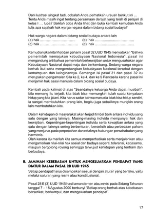 17
Dari ilustrasi singkat tadi, cobalah Anda perhatikan urauan berikut ini …
Tentu Anda masih ingat tentang persamaan derajat yang telah di pelajari di
kelas I … lupa? Baiklah coba Anda lihat dan buka kembali kemudian Anda
tulis apa sajakah hak warga negara dalam bidang sosial budaya?
Hak warga negara dalam bidang sosial budaya antara lain
(a) hak …………………………. (b) hak ………..........……………..
(c) hak …………………………… (d) hak ……..…........……………..
Kemudian jika kita lihat dan pahami pasal 32 UUD 1945 menyatakan “Bahwa
pemerintah memajukan kebudayaan Nasional Indonesia”, pasal ini
mengandung arti bahwa pemerintah berkewajiban untuk mengusahakan agar
Kebudayaan Nasional dapat maju dan berkembang. Sedang warga negara
berhak ikut serta mengembangkan kebudayaan Nasional tersebut dengan
kemampuan dan keinginannya. Semangat isi pasal 31 dan pasal 32 itu
merupakan pengamalan Sila ke 2, ke 4, dan ke 5 Pancasila karena pasal ini
menjamin hak asasi manusia dalam bidang sosial budaya.
Kembali pada kalimat di atas “Seandainya keluarga Anda dapat musibah”,
bila memang itu terjadi, kita tidak bisa memungkiri itulah suatu kenyataan
hidup yang kita jalani. Kita harus sadar bahwa manusia tidak bisa hidup sendiri,
ia sangat membutuhkan orang lain, begitu juga sebaliknya mungkin orang
lain membutuhkan kita.
Dalam kehidupan di masyarakat akan terjadi timbal balik antara individu yang
satu dengan yang lainnya. Masing-masing individu mempunyai hak dan
kewajiban. Kepentingan-kepentingan individu serta kewajiban antara yang
satu dengan lainnya sering berbenturan, berselisih atau perbedaan paham
yang menjurus pada perpecahan dan retaknya hubungan persahabatan yang
harmonis.
Oleh karena itu marilah kita semua memperhatikan serta menjalankan atau
mengamalkan nilai-nilai hak sosial dan budaya seperti, toleransi, kerjasama,
maupun bergotong royong sehingga terwujud kehidupan yang tentram dan
berbudaya.
B. JAMINAN KEBEBASAN UNTUK MENGELUARKAN PENDAPAT YANG
DIATUR DALAM PASAL 28 UUD 1945
Setiap pendapat harus disampaikan sesuai dengan aturan yang berlaku, yaitu
melalui saluran yang resmi atau konstitusional.
Pasal 28 E (3) UUD 1945 hasil amandemen atau revisi pada Sidang Tahunan
tanggal 7 – 18 Agustus 2000 berbunyi “Setiap orang berhak atas kebebasan
berserikat, berkumpul, dan mengeluarkan pendapat”.
 