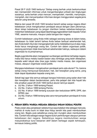 18
Pasal 28 F UUD 1945 berbunyi “Setiap orang berhak untuk berkomunikasi
dan memperoleh informasi untuk mengembangkan pribadi dan lingkungan
sosialnya, serta berhak untuk mencari, memperoleh, memiliki, menyimpan,
mengolah, dan menyampaikan informasi dengan menggunakan segala jenis
saluran yang tersedia.
Makna dari pasal 28 UUD 1945 tersebut berarti setiap warga negara diberi
kebebasan untuk mengeluarkan pendapat sesuai dengan alam pikirannya.
Akan tetapi kebebasan itu jangan diartikan bebas sebebas-bebasnya,
melainkan kebebasan yang dapat dipertanggungjawabkan baik kepada Tuhan
YME, sesama manusia, maupun pada bangsa dan negara.
Contoh kebebasan yang Anda miliki sebagai seorang siswa di dalam kelas,
kebebasan itu tidak berarti bahwa Anda bebas berbuat sekehendak hati,
danAnda boleh ribut dan mengangkat kaki serta meletakkannya di atas meja.
Anda harus menghargai orang lain. Contoh lain dalam organisasi politik,
seorang pemimpin tidak bisa berbuat sekehendak hatinya, walaupun dalam
organisasi itu Ia pimpinannya.
Begitu juga bila kita akan mengajukan sumbangan pemikiran terhadap negara,
maka kita harus melalui badan-badan atau lembaga yang telah ditetapkan,
kepada wakil rakyat atau bisa juga melalui media massa, dan organisasi
massa, ataupun organisasi sosial politik.
Mengapa kebebasan mengeluarkan pendapat perlu ada aturan? Ya, karena
setiap orang mempunyai kedudukan, hak, dan kewajiban yang sama, yang
tidak dapat dipaksakan kepada orang lain.
Sekali lagi agar kita semua sebagai bangsa Indonesia yang sadar akan hak
dan kewajiban dalam berdemokrasi, perlu kita pelajari dan kita hayati lalu
kita amalkan pasal 28 UUD 1945 berikut aturan lainnya seperti:
a. UU No. 2 tahun 1999 tentang Parpol;
b. UU No. 3 tahun 1999 tentang Pemilu;
c. UU No. 4 tahun 1999 tentang sususan dan kedudukan MPR, DPR, dan
DPRD; dan
d. UU No. 9 tahun 1998 tentang tata cara menyampaikan pendapat di muka
umum.
C. PERAN SERTA WARGA NEGARA SEBAGAI INSAN SOSIAL POLITIK
Pada uraian atau penjelasan sebelumnya saya katakan kita sebagai manusia,
mahluk di muka bumi ini tidak bisa hidup sendiri kita pasti membutuhkan
orang lain. Begitu pula sebaliknya orang lain mungkin akan membutuhkan
kita. Contoh kita sebagai warga negara butuh perlindungan ataupun jaminan
kebebasan dari negara. Sebaliknya negara membutuhkan warga
masyarakatnya turut berperan aktif dalam berbagai aspek kehidupan,
termasuk bidang politik.
 