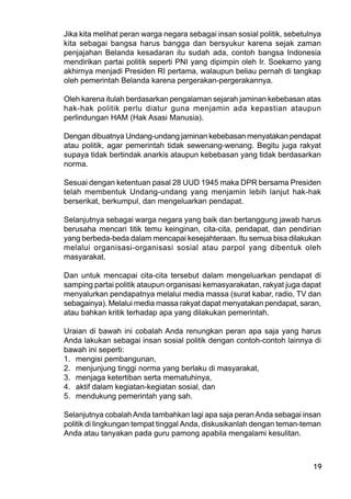 19
Jika kita melihat peran warga negara sebagai insan sosial politik, sebetulnya
kita sebagai bangsa harus bangga dan bersyukur karena sejak zaman
penjajahan Belanda kesadaran itu sudah ada, contoh bangsa Indonesia
mendirikan partai politik seperti PNI yang dipimpin oleh Ir. Soekarno yang
akhirnya menjadi Presiden RI pertama, walaupun beliau pernah di tangkap
oleh pemerintah Belanda karena pergerakan-pergerakannya.
Oleh karena itulah berdasarkan pengalaman sejarah jaminan kebebasan atas
hak-hak politik perlu diatur guna menjamin ada kepastian ataupun
perlindungan HAM (Hak Asasi Manusia).
Dengan dibuatnya Undang-undang jaminan kebebasan menyatakan pendapat
atau politik, agar pemerintah tidak sewenang-wenang. Begitu juga rakyat
supaya tidak bertindak anarkis ataupun kebebasan yang tidak berdasarkan
norma.
Sesuai dengan ketentuan pasal 28 UUD 1945 maka DPR bersama Presiden
telah membentuk Undang-undang yang menjamin lebih lanjut hak-hak
berserikat, berkumpul, dan mengeluarkan pendapat.
Selanjutnya sebagai warga negara yang baik dan bertanggung jawab harus
berusaha mencari titik temu keinginan, cita-cita, pendapat, dan pendirian
yang berbeda-beda dalam mencapai kesejahteraan. Itu semua bisa dilakukan
melalui organisasi-organisasi sosial atau parpol yang dibentuk oleh
masyarakat.
Dan untuk mencapai cita-cita tersebut dalam mengeluarkan pendapat di
samping partai politik ataupun organisasi kemasyarakatan, rakyat juga dapat
menyalurkan pendapatnya melalui media massa (surat kabar, radio, TV dan
sebagainya). Melalui media massa rakyat dapat menyatakan pendapat, saran,
atau bahkan kritik terhadap apa yang dilakukan pemerintah.
Uraian di bawah ini cobalah Anda renungkan peran apa saja yang harus
Anda lakukan sebagai insan sosial politik dengan contoh-contoh lainnya di
bawah ini seperti:
1. mengisi pembangunan,
2. menjunjung tinggi norma yang berlaku di masyarakat,
3. menjaga ketertiban serta mematuhinya,
4. aktif dalam kegiatan-kegiatan sosial, dan
5. mendukung pemerintah yang sah.
Selanjutnya cobalahAnda tambahkan lagi apa saja peranAnda sebagai insan
politik di lingkungan tempat tinggal Anda, diskusikanlah dengan teman-teman
Anda atau tanyakan pada guru pamong apabila mengalami kesulitan.
 