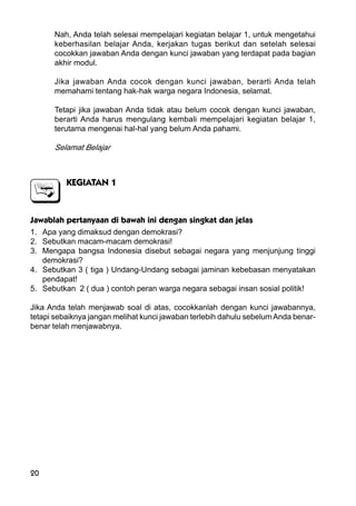 20
Nah, Anda telah selesai mempelajari kegiatan belajar 1, untuk mengetahui
keberhasilan belajar Anda, kerjakan tugas berikut dan setelah selesai
cocokkan jawaban Anda dengan kunci jawaban yang terdapat pada bagian
akhir modul.
Jika jawaban Anda cocok dengan kunci jawaban, berarti Anda telah
memahami tentang hak-hak warga negara Indonesia, selamat.
Tetapi jika jawaban Anda tidak atau belum cocok dengan kunci jawaban,
berarti Anda harus mengulang kembali mempelajari kegiatan belajar 1,
terutama mengenai hal-hal yang belum Anda pahami.
Selamat Belajar
KEGIATAN 1
Jawablah pertanyaan di bawah ini dengan singkat dan jelas
1. Apa yang dimaksud dengan demokrasi?
2. Sebutkan macam-macam demokrasi!
3. Mengapa bangsa Indonesia disebut sebagai negara yang menjunjung tinggi
demokrasi?
4. Sebutkan 3 ( tiga ) Undang-Undang sebagai jaminan kebebasan menyatakan
pendapat!
5. Sebutkan 2 ( dua ) contoh peran warga negara sebagai insan sosial politik!
Jika Anda telah menjawab soal di atas, cocokkanlah dengan kunci jawabannya,
tetapi sebaiknya jangan melihat kunci jawaban terlebih dahulu sebelum Anda benar-
benar telah menjawabnya.
 