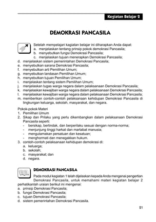 21
DEMOKRASI PANCASILA
Setelah mempelajari kagiatan belajar ini diharapkan Anda dapat:
a. menjelaskan tentang prinsip pokok demokrasi Pancasila;
b. menyebutkan fungsi Demokrasi Pancasila;
c. menjelaskan tujuan menerapkan Demokrasi Pancasila;
d. menjelaskan sistem pemerintahan Demokrasi Pancasila;
e. menyebutkan sarana Demokrasi Pancasila;
f. menyebutkan arti Pemilihan Umum;
g. menyebutkan landasan Pemilihan Umum;
h. menyebutkan tujuan Pemilihan Umum;
i. menjelaskan tentang sistem Pemilihan Umum;
j. menjelaskan tugas warga negara dalam pelaksanaan Demokrasi Pancasila;
k. menjelaskan kewajiban warga negara dalam pelaksanaan Demokrasi Pancasila;
l. menjelaskan kewajiban warga negara dalam pelaksanaan Demokrasi Pancasila;
m. memberikan contoh-contoh pelaksanaan kehidupan Demokrasi Pancasila di
lingkungan keluarga, sekolah, masyarakat, dan negara.
Pokok-pokok Materi
1. Pemilihan Umum
2. Sikap dan Prilaku yang perlu dikembangkan dalam pelaksanaan Demokrasi
Pancasila seperti:
- bersikap, bertindak, dan berperilaku sesuai dengan norma-norma;
- menjunjung tinggi harkat dan martabat manusia;
- mengutamakan persatuan dan kesatuan;
- menghormati dan menegakkan hukum.
3. contoh-contoh pelaksanaan kehidupan demokrasi di:
a. keluarga;
b. sekolah;
c. masyarakat; dan
d. negara.
DEMOKRASI PANCASILA
Pada modul kegiatan 1 telah dijelaskan kepadaAnda mengenai pengertian
Demokrasi Pancasila, untuk memahami materi kegiatan belajar 2
perhatikanlah uraian berikut ini mengenai:
a. prinsip Demokrasi Pancasila;
b. fungsi Demokrasi Pancasila;
c. tujuan Demokrasi Pancasila;
d. sistem pemerintahan Demokrasi Pancasila.
Kegiatan Belajar 2
 