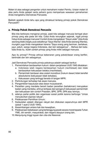 22
Materi di atas sebagai pengantar untuk memahami materi Pemilu. Uraian materi di
atas perlu Anda pelajari serta pahami guna memperluas wawasan pemahaman
Anda mengetahui Demokrasi Pancasila.
Baiklah apakah Anda tahu apa yang dimaksud tentang prinsip pokok Demokrasi
PancasilA?
a. Prinsip Pokok Demokrasi Pancasila
Bila kita berbicara mengenai prinsip, pasti kita sebagai manusia teringat akan
prinsip yang ada pada diri kita. Coba Anda renungkan sejenak, ingat prinsip
hidupAnda sebagai manusia! Contoh Anda mengatakan “Saya Lelaki” (bila Anda
seorang lelaki) begitu pula sebaliknya “Saya Wanita” (bilaAnda seorang Wanita),
mungkin juga Anda mengatakan karena “Saya orang yang beriman, bertakwa,
jujur, patuh, warga negara Indonesia, dan lain sebagainya”… Bahwa dari kata-
kata Anda itu, itulah contoh prinsip yang Anda miliki sebagai manusia.
Apa itu prinsip? Prinsip artinya kebenaran yang pokok/dasar orang berfikir,
bertindak dan lain sebagainya.
Jadi Demokrasi Pancasila prinsip pokoknya adalah sebagai berikut:
1. Pemerintahan berdasarkan hukum: dalam penjelasan UUD 1945 dikatakan:
a. Indonesia ialah negara berdasarkan hukum (rechtstaat) dan tidak
berdasarkan kekuasaan belaka (machtstaat),
b. Pemerintah berdasar atas sistem konstitusi (hukum dasar) tidak bersifat
absolutisme (kekuasaan tidak terbatas),
c. Kekuasaan yang tertinggi berada di tangan MPR.
2. Perlindungan terhadap hak asasi manusia,
3. Pengambilan keputusan atas dasar musyawarah,
4. Peradilan yang merdeka berarti badan peradilan (kehakiman) merupakan
badan yang merdeka, artinya terlepas dari pengaruh kekuasaan pemerintah
dan kekuasaan lain contoh Presiden, BPK, DPR, DPA atau lainnya,
5. adanya partai politik dan organisasi sosial politik karena berfungsi “Untuk
menyalurkan aspirasi rakyat”,
6. Pelaksanaan Pemilihan Umum;
7. Kedaulatan adalah ditangan rakyat dan dilakukan sepenuhnya oleh MPR
(pasal 1 ayat 2 UUD 1945),
8. Keseimbangan antara hak dan kewajiban,
9. Pelaksanaan kebebasan yang bertanggung jawab secara moral kepada Tuhan
YME, diri sendiri, masyarakat, dan negara ataupun orang lain,
10. Menjunjung tinggi tujuan dan cita-cita Nasional.
 