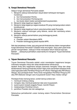 23
b. Fungsi Demokrasi Pancasila
Adapun fungsi demokrasi Pancasila adalah:
1. Menjamin adanya keikutsertaan rakyat dalam kehidupan bernegara
Contohnya:
a. ikut mensukseskan Pemilu;
b. ikut mensukseskan Pembangunan;
c. ikut duduk dalam badan perwakilan/permusyawaratan.
2. Menjamin tetap tegaknya negara RI,
3. Menjamin tetap tegaknya negara kesatuan RI yang mempergunakan sistem
konstitusional,
4. Menjamin tetap tegaknya hukum yang bersumber pada Pancasila,
5. Menjamin adanya hubungan yang selaras, serasi dan seimbang antara
lembaga negara,
6. Menjamin adanya pemerintahan yang bertanggung jawab,
Contohnya:
a. Presiden adalah Mandataris MPR,
b. Presiden bertanggung jawab kepada MPR.
Nah dari penjelasan di atas, apa yang pernahAnda lakukan dalam mengamalkan
fungsi Demokrasi Pancasila? Cobalah Anda renungkan. Saya yakin pasti Anda
pernah mengamalkan, walaupun Anda merasakan belum berbuat apa-apa.
Baiklah … selanjutnya perhatikan uraian berikut ini mengenai “Tujuan Demokrasi
Pancasila”.
c. Tujuan Demokrasi Pancasila
Tujuan Demokrasi Pancasila adalah untuk menetapkan bagaimana bangsa
Indonesia mengatur hidup dan sikap berdemokrasi seharusnya.
Apakah Anda tahu bagaimana bangsa Indonesia mengatur hidup dan sikap
berdemokrasi? tentunyaAnda tahu bukan? Nah untuk menambah wawasanAnda
coba ingat pada waktu Pemilihan Pengurus RT (Rukun Tetangga) atau RW (Rukun
Warga). Apa pendapat Anda? Tentu Anda mengatakan Pemilihan Pengurus RT
atau RW dilakukan dengan cara musyawarah bukan? Atau melalui voting?
Pendapat Anda memang benar, contoh lainnya antara lain:
1. membuat Undang-undang;
2. mengatur atau membuat pedoman tata cara musyawarah;
3. syarat-syarat menjadi anggota Parpol, memilih Parpol;
4. melaksanakan Pemilihan Umum;
5. pemilihan Presiden dan lain sebagainya.
Selanjutnya perhatikanlah uraian tentang sistem Pemerintahan Demokrasi
Pancasila.
 