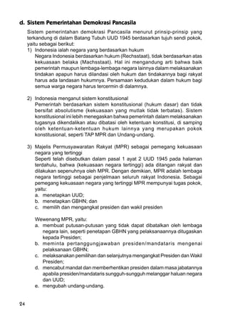 24
d. Sistem Pemerintahan Demokrasi Pancasila
Sistem pemerintahan demokrasi Pancasila menurut prinsip-prinsip yang
terkandung di dalam Batang Tubuh UUD 1945 berdasarkan tujuh sendi pokok,
yaitu sebagai berikut:
1) Indonesia ialah negara yang berdasarkan hukum
Negara Indonesia berdasarkan hukum (Rechsstaat), tidak berdasarkan atas
kekuasaan belaka (Machsstaat). Hal ini mengandung arti bahwa baik
pemerintah maupun lembaga-lembaga negara lainnya dalam melaksanakan
tindakan apapun harus dilandasi oleh hukum dan tindakannya bagi rakyat
harus ada landasan hukumnya. Persamaan kedudukan dalam hukum bagi
semua warga negara harus tercermin di dalamnya.
2) Indonesia menganut sistem konstitusional
Pemerintah berdasarkan sistem konstitusional (hukum dasar) dan tidak
bersifat absolutisme (kekuasaan yang mutlak tidak terbatas). Sistem
konstitusional ini lebih menegaskan bahwa pemerintah dalam melaksanakan
tugasnya dikendalikan atau dibatasi oleh ketentuan konstitusi, di samping
oleh ketentuan-ketentuan hukum lainnya yang merupakan pokok
konstitusional, seperti TAP MPR dan Undang-undang.
3) Majelis Permusyawaratan Rakyat (MPR) sebagai pemegang kekuasaan
negara yang tertinggi
Seperti telah disebutkan dalam pasal 1 ayat 2 UUD 1945 pada halaman
terdahulu, bahwa (kekuasaan negara tertinggi) ada ditangan rakyat dan
dilakukan sepenuhnya oleh MPR. Dengan demikian, MPR adalah lembaga
negara tertinggi sebagai penjelmaan seluruh rakyat Indonesia. Sebagai
pemegang kekuasaan negara yang tertinggi MPR mempunyai tugas pokok,
yaitu:
a. menetapkan UUD;
b. menetapkan GBHN; dan
c. memilih dan mengangkat presiden dan wakil presiden
Wewenang MPR, yaitu:
a. membuat putusan-putusan yang tidak dapat dibatalkan oleh lembaga
negara lain, seperti penetapan GBHN yang pelaksanaannya ditugaskan
kepada Presiden;
b. meminta pertanggungjawaban presiden/mandataris mengenai
pelaksanaan GBHN;
c. melaksanakan pemilihan dan selanjutnya mengangkat Presiden dan Wakil
Presiden;
d. mencabut mandat dan memberhentikan presiden dalam masa jabatannya
apabila presiden/mandataris sungguh-sungguh melanggar haluan negara
dan UUD;
e. mengubah undang-undang.
 