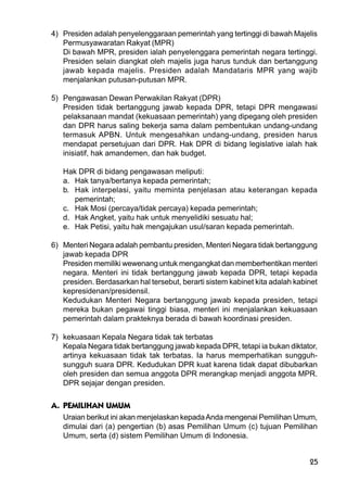 25
4) Presiden adalah penyelenggaraan pemerintah yang tertinggi di bawah Majelis
Permusyawaratan Rakyat (MPR)
Di bawah MPR, presiden ialah penyelenggara pemerintah negara tertinggi.
Presiden selain diangkat oleh majelis juga harus tunduk dan bertanggung
jawab kepada majelis. Presiden adalah Mandataris MPR yang wajib
menjalankan putusan-putusan MPR.
5) Pengawasan Dewan Perwakilan Rakyat (DPR)
Presiden tidak bertanggung jawab kepada DPR, tetapi DPR mengawasi
pelaksanaan mandat (kekuasaan pemerintah) yang dipegang oleh presiden
dan DPR harus saling bekerja sama dalam pembentukan undang-undang
termasuk APBN. Untuk mengesahkan undang-undang, presiden harus
mendapat persetujuan dari DPR. Hak DPR di bidang legislative ialah hak
inisiatif, hak amandemen, dan hak budget.
Hak DPR di bidang pengawasan meliputi:
a. Hak tanya/bertanya kepada pemerintah;
b. Hak interpelasi, yaitu meminta penjelasan atau keterangan kepada
pemerintah;
c. Hak Mosi (percaya/tidak percaya) kepada pemerintah;
d. Hak Angket, yaitu hak untuk menyelidiki sesuatu hal;
e. Hak Petisi, yaitu hak mengajukan usul/saran kepada pemerintah.
6) Menteri Negara adalah pembantu presiden, Menteri Negara tidak bertanggung
jawab kepada DPR
Presiden memiliki wewenang untuk mengangkat dan memberhentikan menteri
negara. Menteri ini tidak bertanggung jawab kepada DPR, tetapi kepada
presiden. Berdasarkan hal tersebut, berarti sistem kabinet kita adalah kabinet
kepresidenan/presidensil.
Kedudukan Menteri Negara bertanggung jawab kepada presiden, tetapi
mereka bukan pegawai tinggi biasa, menteri ini menjalankan kekuasaan
pemerintah dalam prakteknya berada di bawah koordinasi presiden.
7) kekuasaan Kepala Negara tidak tak terbatas
Kepala Negara tidak bertanggung jawab kepada DPR, tetapi ia bukan diktator,
artinya kekuasaan tidak tak terbatas. Ia harus memperhatikan sungguh-
sungguh suara DPR. Kedudukan DPR kuat karena tidak dapat dibubarkan
oleh presiden dan semua anggota DPR merangkap menjadi anggota MPR.
DPR sejajar dengan presiden.
A. PEMILIHAN UMUM
Uraian berikut ini akan menjelaskan kepadaAnda mengenai Pemilihan Umum,
dimulai dari (a) pengertian (b) asas Pemilihan Umum (c) tujuan Pemilihan
Umum, serta (d) sistem Pemilihan Umum di Indonesia.
 
