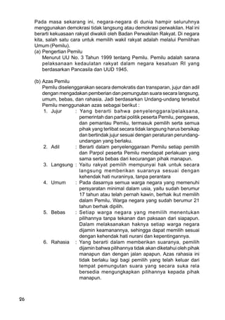 26
Pada masa sekarang ini, negara-negara di dunia hampir seluruhnya
menggunakan demokrasi tidak langsung atau demokrasi perwakilan. Hal ini
berarti kekuasaan rakyat diwakili oleh Badan Perwakilan Rakyat. Di negara
kita, salah satu cara untuk memilih wakil rakyat adalah melalui Pemilihan
Umum (Pemilu).
(a) Pengertian Pemilu
Menurut UU No. 3 Tahun 1999 tentang Pemilu. Pemilu adalah sarana
pelaksanaan kedaulatan rakyat dalam negara kesatuan RI yang
berdasarkan Pancasila dan UUD 1945.
(b) Azas Pemilu
Pemilu diselenggarakan secara demokratis dan transparan, jujur dan adil
dengan mengadakan pemberian dan pemungutan suara secara langsung,
umum, bebas, dan rahasia. Jadi berdasarkan Undang-undang tersebut
Pemilu menggunakan azas sebagai berikut :
1. Jujur : Yang berarti bahwa penyelenggara/pelaksana,
pemerintah dan partai politik peserta Pemilu, pengawas,
dan pemantau Pemilu, termasuk pemilih serta semua
pihak yang terlibat secara tidak langsung harus bersikap
dan bertindak jujur sesuai dengan peraturan perundang-
undangan yang berlaku.
2. Adil : Berarti dalam penyelenggaraan Pemilu setiap pemilih
dan Parpol peserta Pemilu mendapat perlakuan yang
sama serta bebas dari kecurangan pihak manapun.
3. Langsung : Yaitu rakyat pemilih mempunyai hak untuk secara
langsung memberikan suaranya sesuai dengan
kehendak hati nuraninya, tanpa perantara
4. Umum : Pada dasarnya semua warga negara yang memenuhi
persyaratan minimal dalam usia, yaitu sudah berumur
17 tahun atau telah pernah kawin, berhak ikut memilih
dalam Pemilu. Warga negara yang sudah berumur 21
tahun berhak dipilih.
5. Bebas : Setiap warga negara yang memilih menentukan
pilihannya tanpa tekanan dan paksaan dari siapapun.
Dalam melaksanakan haknya setiap warga negara
dijamin keamanannya, sehingga dapat memilih sesuai
dengan kehendak hati nurani dan kepentingannya.
6. Rahasia : Yang berarti dalam memberikan suaranya, pemilih
dijamin bahwa pilihannya tidak akan diketahui oleh pihak
manapun dan dengan jalan apapun. Azas rahasia ini
tidak berlaku lagi bagi pemilih yang telah keluar dari
tempat pemungutan suara yang secara suka rela
bersedia mengungkapkan pilihannya kepada pihak
manapun.
 