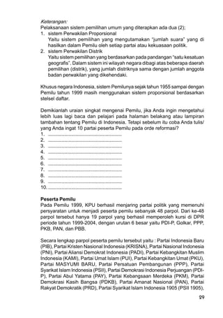 29
Keterangan:
Pelaksanaan sistem pemilihan umum yang diterapkan ada dua (2);
1. sistem Perwakilan Proporsional
Yaitu sistem pemilihan yang mengutamakan “jumlah suara” yang di
hasilkan dalam Pemilu oleh setiap partai atau kekuasaan politik.
2. sistem Perwakilan Distrik
Yaitu sistem pemilihan yang berdasarkan pada pandangan “satu kesatuan
geografis”. Dalam sistem ini wilayah negara dibagi atas beberapa daerah
pemilihan (distrik), yang jumlah distriknya sama dengan jumlah anggota
badan perwakilan yang dikehendaki.
Khusus negara Indonesia, sistem Pemilunya sejak tahun 1955 sampai dengan
Pemilu tahun 1999 masih menggunakan sistem proporsional berdasarkan
stelsel daftar.
Demikianlah uraian singkat mengenai Pemilu, jika Anda ingin mengetahui
lebih luas lagi baca dan pelajari pada halaman belakang atau lampiran
tambahan tentang Pemilu di Indonesia. Tetapi sebelum itu coba Anda tulis/
yang Anda ingat 10 partai peserta Pemilu pada orde reformasi?
1. ......................................................
2. ......................................................
3. ......................................................
4. ......................................................
5. ......................................................
6. ......................................................
7. ......................................................
8. ......................................................
9. ......................................................
10.......................................................
Peserta Pemilu
Pada Pemilu 1999, KPU berhasil menjaring partai politik yang memenuhi
persyaratan untuk menjadi peserta pemilu sebanyak 48 parpol. Dari ke-48
parpol tersebut hanya 19 parpol yang berhasil memperoleh kursi di DPR
periode tahun 1999-2004, dengan urutan 6 besar yaitu PDI-P, Golkar, PPP,
PKB, PAN, dan PBB.
Secara lengkap parpol peserta pemilu tersebut yaitu : Partai Indonesia Baru
(PIB), Partai Kristen Nasional Indonesia (KRISNA), Partai Nasional Indonesia
(PNI), Partai Aliansi Demokrat Indonesia (PADI), Partai Kebangkitan Muslim
Indonesia (KAMI), Partai Umat Islam (PUI), Partai Kebangkitan Umat (PKU),
Partai MASYUMI BARU, Partai Persatuan Pembangunan (PPP), Partai
Syarikat Islam Indonesia (PSII), Partai Demokrasi Indonesia Perjuangan (PDI-
P), Partai Abul Yatama (PAY), Partai Kebangsaan Merdeka (PKM), Partai
Demokrasi Kasih Bangsa (PDKB), Partai Amanat Nasional (PAN), Partai
Rakyat Demokratik (PRD), Partai Syarikat Islam Indonesia 1905 (PSII 1905),
 