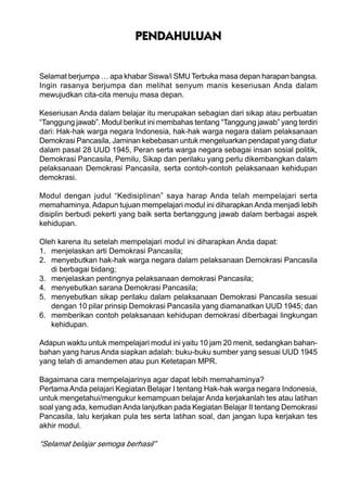 PENDAHULUAN
Selamat berjumpa … apa khabar Siswa/i SMU Terbuka masa depan harapan bangsa.
Ingin rasanya berjumpa dan melihat senyum manis keseriusan Anda dalam
mewujudkan cita-cita menuju masa depan.
Keseriusan Anda dalam belajar itu merupakan sebagian dari sikap atau perbuatan
“Tanggung jawab”. Modul berikut ini membahas tentang “Tanggung jawab” yang terdiri
dari: Hak-hak warga negara Indonesia, hak-hak warga negara dalam pelaksanaan
Demokrasi Pancasila, Jaminan kebebasan untuk mengeluarkan pendapat yang diatur
dalam pasal 28 UUD 1945, Peran serta warga negara sebagai insan sosial politik,
Demokrasi Pancasila, Pemilu, Sikap dan perilaku yang perlu dikembangkan dalam
pelaksanaan Demokrasi Pancasila, serta contoh-contoh pelaksanaan kehidupan
demokrasi.
Modul dengan judul “Kedisiplinan” saya harap Anda telah mempelajari serta
memahaminya.Adapun tujuan mempelajari modul ini diharapkan Anda menjadi lebih
disiplin berbudi pekerti yang baik serta bertanggung jawab dalam berbagai aspek
kehidupan.
Oleh karena itu setelah mempelajari modul ini diharapkan Anda dapat:
1. menjelaskan arti Demokrasi Pancasila;
2. menyebutkan hak-hak warga negara dalam pelaksanaan Demokrasi Pancasila
di berbagai bidang;
3. menjelaskan pentingnya pelaksanaan demokrasi Pancasila;
4. menyebutkan sarana Demokrasi Pancasila;
5. menyebutkan sikap perilaku dalam pelaksanaan Demokrasi Pancasila sesuai
dengan 10 pilar prinsip Demokrasi Pancasila yang diamanatkan UUD 1945; dan
6. memberikan contoh pelaksanaan kehidupan demokrasi diberbagai lingkungan
kehidupan.
Adapun waktu untuk mempelajari modul ini yaitu 10 jam 20 menit, sedangkan bahan-
bahan yang harus Anda siapkan adalah: buku-buku sumber yang sesuai UUD 1945
yang telah di amandemen atau pun Ketetapan MPR.
Bagaimana cara mempelajarinya agar dapat lebih memahaminya?
Pertama Anda pelajari Kegiatan Belajar I tentang Hak-hak warga negara Indonesia,
untuk mengetahui/mengukur kemampuan belajar Anda kerjakanlah tes atau latihan
soal yang ada, kemudianAnda lanjutkan pada Kegiatan Belajar II tentang Demokrasi
Pancasila, lalu kerjakan pula tes serta latihan soal, dan jangan lupa kerjakan tes
akhir modul.
“Selamat belajar semoga berhasil”
 