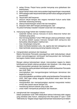 31
3. setiap Ormas, Parpol harus pandai menyerap arus globalisasi dan
keterbukaan;
4. berani tampil vokal untuk menyuarakan bagi kepentingan masyarakat;
5. DPR sebagai wakil rakyat kehendaknya lebih eksis sebagai pengontrol
pemerintah;
6. rakyat lebih aktif berperan;
7. seluruh rakyat bangsa dan negara mematuhi hukum serta tidak
bertindak sewenang-wenang;
8. adanya keseimbangan antara hak dan kewajiban;
9. berperan lebih aktif mengisi pembangunan; dan
10. peduli terhadap masalah-masalah sosial dan lain sebagainya.
b. menjunjung tinggi harkat dan martabat manusia
- sadarilah bahwa semua manusia di dunia dikaruniai harkat dan
martabat yang sama;
- kita memang dijadikan Tuhan YME dengan adanya perbedaan, tetapi
itu semua adalah supaya manusia menjadi lebih sempurna dan
berkualitas dibandingkan makhluk lain;
- mau menghargai orang lain;
- tidak membeda-bedakan suku, ras, agama dan lain sebagainya; dan
- tidak bertindak sewenang-wenang kepada orang lain.
c. mengutamakan persatuan dan kesatuan
Makna Demokrasi Pancasila sesungguhnya ialah keikutsertaan rakyat
dalam penyelenggaraan kehidupan bermasyarakat dan kehidupan
bernegara melalui sistem perwakilan.
Dengan adanya keikutsertaan rakyat, menunjukkan negara itu dalam
kehidupannya terjalin adanya persatuan dan kesatuan. Lalu sikap yang
dapat mewujudkan persatuan dan kesatuan adalah:
- mendukung usaha penataan kehidupan politik berdasarkan Pancasila
dan UUD 1945;
- meningkatkan dan mengembangkan kehidupan demokrasi dan
tegaknya hukum;
- turut meningkatkan pendidikan politik yang berdasarkan Pancasila dan
UUD 1945 agar setiap anggota masyarakat sadar akan hak dan
kewajibannya;
- mengutarakan dan memperjuangkan aspirasi masyarakat melalui
ormas atau parpol sesuai dengan UU;
- mendukung otonomi daerah yang nyata; dan
- untuk makin memperkuat persatuan dan kesatuan.
d. menghormati dan menegakan hukum
Dalam penjelasan UUD 1945 disebutkan bahwa Indonesia ialah negara
yang berdasar atas hukum, selanjutnya kita lihat pasal 27 ayat 1 UUD
1945 berbunyi “Segala warga negara bersamaan kedudukannya di dalam
 
