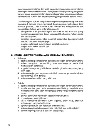32
hukum dan pemerintahan dan wajib menjunjung hukum dan pemerintahan
itu dengan tidak ada kecualinya”. Pernyataan itu mengandung pengertian
bahwa negara atau pemerintah dalam melaksanakan kekuasaannya harus
berdasar atas hukum dan dapat dipertanggungjawabkan secara moral.
Di dalam negara hukum, pengakuan dan perlindungan terhadap hak asasi
manusia di junjung tinggi, termasuk berdemokrasi, baik dalam teori
maupun praktek. Oleh karena itulah marilah kita menghormati dan
menegakkan hukum yang antara lain seperti:
- pengakuan dan perlindungan hak-hak asasi manusia yang
mengandung persamaan dalam bidang politik, ekonomi, hukum, sosial
dan kebudayaan;
- peradilan yang bebas, tidak memihak serta tidak dipengaruhi oleh
sesuatu kekuatan apapun juga;
- legalitas dalam arti hukum dalam segala bentuknya;
- jangan main hakim sendiri; dan
- bertindak adil.
C. CONTOH-CONTOH PELAKSANAAN KEHIDUPAN DEMOKRASI
- Keluarga:
1. apabila terjadi permasalahan selesaikan dengan cara musyawarah;
2. selaku orang tua, membimbing, mau mendengarkan serta tidak
memaksakan kehendak;
3. anggota keluarga yang lebih besar melindungi, serta menyayangi yang
lebih kecil;
4. selaku anak jangan hanya menuntut hak, seharusnya mendahulukan
kewajibannya lebih dahulu;
5. selaku anak hormatilah yang lebih tua.
- Sekolah:
1. apabila terjadi permasalahan selesaikan dengan cara musyawarah;
2. kepala sekolah, guru, serta karyawan membimbing, mendidik, mau
mendengarkan serta tidak menganggap orang yang paling tahu/paling
benar;
3. Siswa/i dahulukan kewajiban sebelum menuntut hak;
4. hormati guru, sayangi teman;
5. tidak membeda-bedakan suku, agama, atau RAS, ataupun
kebudayaan yang berbeda-beda;
6. ciptakan persatuan dan kesatuan antar sesama;
7. selaku siswa/i serta komponen lain: patuhilah tata tertib sekolah;
8. pemilihan pengurus OSIS dan lain sebagainya.
 