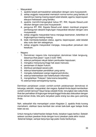 33
- Masyarakat:
1. apabila terjadi permasalahan selesaikan dengan cara musyawarah;
2. setiap anggota masyarakat mematuhi norma-norma yang berlaku di
daerahnya masing-masing seperti adat istiadat, agama, kepercayaan
ataupun kebiasaan yang berlaku;
3. apabila memilih/mengangkat ketua RT, RW, Kepala Desa/Lurah
lakukan dengan cara-cara musyawarah;
4. pengurus RT, RW, Kepala Desa/Lurah dalam membuat program
pembangunan desa/di lingkungan masyarakat lakukan dengan cara
musyawarah;
5. setiap anggota masyarakat harus menjaga keamanan, ketertiban di
lingkungannya masing-masing;
6. tidak membeda-bedakan status, agama, kepercayaan, adat istiadat
atau suku dan lain sebagainya;
7. setiap anggota masyarakat menjaga, mewujudkan persatuan dan
kesatuan.
- Negara:
1. Demokrasi negara kita menerapkan demokrasi tidak langsung,
dasarnya lihat pasal 1 ayat 2 UUD 1945;
2. adanya partisipasi rakyat dalam pembuatan keputusan;
3. mengakui menjunjung tinggi hak asasi manusia;
4. persamaan di depan hukum;
5. distribusi pendapat secara adil;
6. adanya kesempatan pendidikan yang sama;
7. mengaku kebebasan warga negaranya/individu;
8. adanya ketersediaan dan keterbukaan informasi;
9. mengidahkan “Fatsoen” (tata krama berpolitik);
10. adanya kerja sama/gotong royong.
Demikian penjelasan uraian contoh-contoh pelaksanaan demokrasi di
keluarga, sekolah, masyarakat, dan negara.ApakahAnda dapat memberikan
contoh-contoh lainnya? Saya harap cobalahAnda renungkan dan cobaAnda
lihat dan perhatikan di lingkungan tempat tinggal Anda atau diskusikan dengan
teman-teman Anda, bila perlu tanyakan pada orang tua atau guru pamong
Anda.
Nah, selesailah kita mempelajari uraian Kegiatan 2, apabila Anda kurang
memahami, silahkan baca kembali dan simak baik-baik agar belajar Anda
tidak sia-sia.
Untuk mengukur keberhasilan belajar Anda, kerjakan tugas berikut. Setelah
selesai cocokan jawaban Anda dengan kunci jawaban pada akhir modul.
Selamat belajar, sampai berjumpa lagi pada modul berikutnya.
 