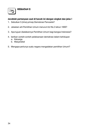 34
KEGIATAN 2
Jawablah pertanyaan soal di bawah ini dengan singkat dan jelas !
1. Sebutkan 5 (lima) prinsip Demokrasi Pancasila?
2. Jelaskan arti Pemilihan Umum menurut UU No.3 tahun 1999?
3. Apa tujuan diadakannya Pemilihan Umum bagi bangsa Indonesia?
4. berikan contoh-contoh pelaksanaan demokrasi dalam kehidupan
a. Keluarga
b. Masyarakat
5. Mengapa perlunya suatu negara mengadakan pemilihan Umum?
 
