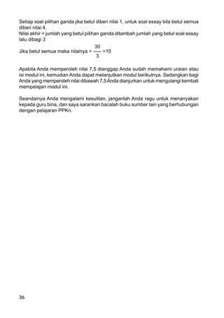 36
Setiap soal pilihan ganda jika betul diberi nilai 1, untuk soal essay bila betul semua
diberi nilai 4.
Nilai akhir = jumlah yang betul pilihan ganda ditambah jumlah yang betul soal essay
lalu dibagi 3
30
Jika betul semua maka nilainya = ––– =10
3
Apabila Anda memperoleh nilai 7,5 dianggap Anda sudah memahami uraian atau
isi modul ini, kemudian Anda dapat melanjutkan modul berikutnya. Sedangkan bagi
Anda yang memperoleh nilai dibawah 7,5Anda dianjurkan untuk mengulangi kembali
mempelajari modul ini.
Seandainya Anda mengalami kesulitan, janganlah Anda ragu untuk menanyakan
kepada guru bina, dan saya sarankan bacalah buku sumber lain yang berhubungan
dengan pelajaran PPKn.
 