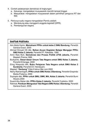 38
4. Contoh pelaksanaan demokrasi di lingkungan:
a. Keluarga: mengadakan musyawarah memilih tempat tinggal.
b. Masyarakat: mengadakan musyawarah dalam pemilihan pengurus RT dan
RW.
5. Perlunya suatu negara mengadakan Pemilu adalah:
a. Mendukung atau mengganti anggota legislatif (DPR).
b. Pembangunan negara.
DAFTAR PUSTAKA
Aim Abdul Karim, Memahami PPKn untuk kelas 2 SMU Bandung, Penerbit
Ganeca Exact. 2000
Ahmad Dimyati HS dkk, Bahan Acuan Kegiatan Belajar Mengajar PPKn
SMU Kelas 2 Jakarta, Penerbit PT. Rakadita. 1990
Amin Rais Muh, Demokrasi dan Proses Politik LP3S Jakarta, Penerbit
Majalah Prisma.1986
Budiyanto, Dasar-dasar Umum Tata Negara untuk SMU Kelas 3 Jakarta,
Penerbit Erlangga. 2000
Eling Waspodo dkk, Buku Pelajaran Tata Negara untuk SMU Kelas 2
Surakarta, Penerbit CV. Handayani.
Majalah “Gerbang” Edisi 8 tahun Mei Juni 2002
Neiny Ratnaningsih, PPKn untuk SMU Kelas 2 Bandung, Penerbit Grapindo
Media Pratama. 2000
Suprapto dkk, PPKn untuk SMU, SMK, MA, Kelas 2 Jakarta, Penerbit Bumi
Aksara.2000
Suardi Abu Babar dkk, PPKn Kelas 2 Jakarta, Penerbit Yudistira. 2000
Rahmat, Panduan Menguasai Tata Negara SMU Kelas 3 Bandung, Penerbit
Ganeca Exact. 2000.
 