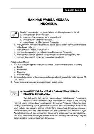 5
HAK-HAK WARGA NEGARA
INDONESIA
Setelah mempelajari kegiatan belajar ini diharapkan Anda dapat:
a. menjelaskan arti demokrasi;
b. menyebutkan macam-macam demokrasi;
c. menjelaskan sistem demokrasi;
d. menjelaskan arti Demokrasi Pancasila;
e. menyebutkan hak-hak warga negara dalam pelaksanaan demokrasi Pancasila
di berbagai bidang;
f. menuliskan isi pasal 28 UUD 1945;
g. menjelaskan pentingnya pelaksanaan Demokrasi Pancasila;
h. memberikan contoh peranan warga negara dalam bidang politik; dan
i. memberikan contoh cara menyampaikan pendapat.
Pokok-pokok Materi
1. Hak-hak warga negara dalam pelaksanaan Demokrasi Pancasila di bidang
a. Politik
b. Pendidikan
c. Ekonomi
d. Sosial Budaya
2. Jaminan kebebasan untuk mengeluarkan pendapat yang diatur dalam pasal 28
UUD 1945;
3. Peran serta warga negara sebagai insan sosial politik;
A. HAK-HAK WARGA NEGARA DALAM PELAKSANAAN
DEMOKRASI PANCASILA
Tahukah Anda hak warga negara dalam pelaksanaan Demokrasi
Pancasila? Nah! Sebelum saya menjelaskan kepada Anda tentang
hak-hak warga negara dalam pelaksanaan demokrasi Pancasila dalam berbagai
bidang seperti bidang politik, pendidikan ekonomi dan sosial budaya. Perhatikan
lebih dahulu dan pahami secara baik tentang pengertian demokrasi, macam-
macam demokrasi serta sistem demokrasi, sampai demokrasi Pancasila. Agar
Anda lebih mengerti dan memahami bagaimana sesungguhnya demokrasi itu,
danAnda menjadi lebih mengerti serta memahami tentang hak-hak warga negara
dalam praktek yang berdasarkan demokrasi.
Kegiatan Belajar 1
 