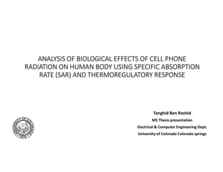 ANALYSIS OF BIOLOGICAL EFFECTS OF CELL PHONE
RADIATION ON HUMAN BODY USING SPECIFIC ABSORPTION
RATE (SAR) AND THERMOREGULATORY RESPONSE
Tanghid Ben Rashid
MS Thesis presentation
Electrical & Computer Engineering Dept.
University of Colorado Colorado springs
 