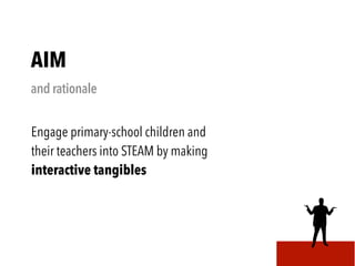 AIM
and rationale
Engage primary-school children and
their teachers into STEAM by making
interactive tangibles
 