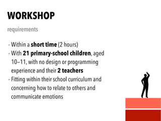 - Within a short time (2 hours)
- With 21 primary-school children, aged
10—11, with no design or programming
experience and their 2 teachers
- Fitting within their school curriculum and
concerning how to relate to others and
communicate emotions
WORKSHOP
requirements
 
