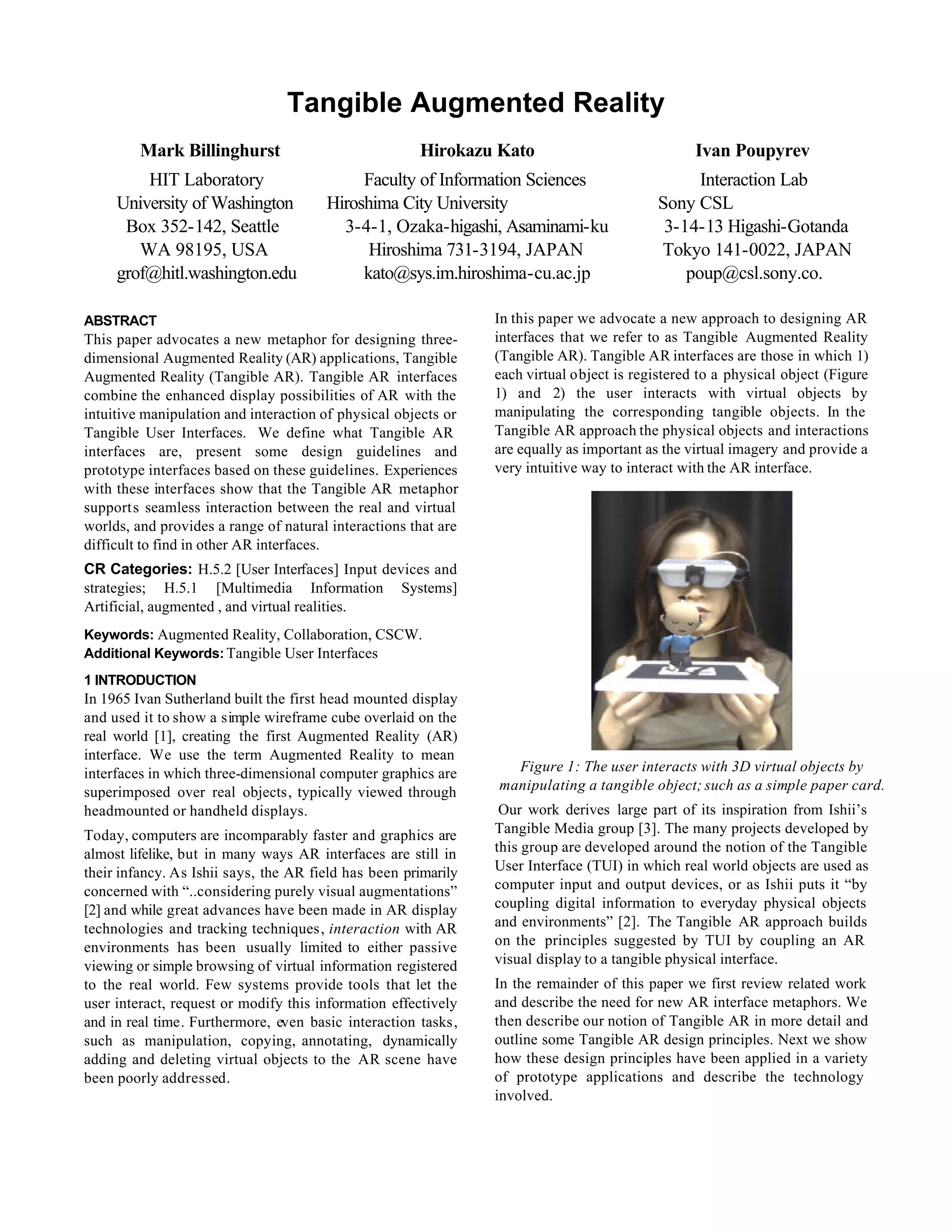 Tangible Augmented Reality
         Mark Billinghurst                            Hirokazu Kato                              Ivan Poupyrev
         HIT Laboratory                     Faculty of Information Sciences                      Interaction Lab
     University of Washington          Hiroshima City University                           Sony CSL
      Box 352-142, Seattle               3-4-1, Ozaka-higashi, Asaminami-ku                 3-14-13 Higashi-Gotanda
        WA 98195, USA                        Hiroshima 731-3194, JAPAN                     Tokyo 141-0022, JAPAN
     grof@hitl.washington.edu               kato@sys.im.hiroshima-cu.ac.jp                     poup@csl.sony.co.

ABSTRACT                                                        In this paper we advocate a new approach to designing AR
This paper advocates a new metaphor for designing three-        interfaces that we refer to as Tangible Augmented Reality
dimensional Augmented Reality (AR) applications, Tangible       (Tangible AR). Tangible AR interfaces are those in which 1)
Augmented Reality (Tangible AR). Tangible AR interfaces         each virtual object is registered to a physical object (Figure
combine the enhanced display possibilities of AR with the       1) and 2) the user interacts with virtual objects by
intuitive manipulation and interaction of physical objects or   manipulating the corresponding tangible objects. In the
Tangible User Interfaces. We define what Tangible AR            Tangible AR approach the physical objects and interactions
interfaces are, present some design guidelines and              are equally as important as the virtual imagery and provide a
prototype interfaces based on these guidelines. Experiences     very intuitive way to interact with the AR interface.
with these interfaces show that the Tangible AR metaphor
supports seamless interaction between the real and virtual
worlds, and provides a range of natural interactions that are
difficult to find in other AR interfaces.
CR Categories: H.5.2 [User Interfaces] Input devices and
strategies; H.5.1 [Multimedia Information Systems]
Artificial, augmented , and virtual realities.
Keywords: Augmented Reality, Collaboration, CSCW.
Additional Keywords: Tangible User Interfaces
1 INTRODUCTION
In 1965 Ivan Sutherland built the first head mounted display
and used it to show a simple wireframe cube overlaid on the
real world [1], creating the first Augmented Reality (AR)
interface. We use the term Augmented Reality to mean
interfaces in which three-dimensional computer graphics are       Figure 1: The user interacts with 3D virtual objects by
superimposed over real objects, typically viewed through        manipulating a tangible object; such as a simple paper card.
headmounted or handheld displays.                                Our work derives large part of its inspiration from Ishii’s
Today, computers are incomparably faster and graphics are       Tangible Media group [3]. The many projects developed by
almost lifelike, but in many ways AR interfaces are still in    this group are developed around the notion of the Tangible
their infancy. As Ishii says, the AR field has been primarily   User Interface (TUI) in which real world objects are used as
concerned with “..considering purely visual augmentations”      computer input and output devices, or as Ishii puts it “by
[2] and while great advances have been made in AR display       coupling digital information to everyday physical objects
technologies and tracking techniques, interaction with AR       and environments” [2]. The Tangible AR approach builds
environments has been usually limited to either passive         on the principles suggested by TUI by coupling an AR
viewing or simple browsing of virtual information registered    visual display to a tangible physical interface.
to the real world. Few systems provide tools that let the       In the remainder of this paper we first review related work
user interact, request or modify this information effectively   and describe the need for new AR interface metaphors. We
and in real time. Furthermore, even basic interaction tasks,    then describe our notion of Tangible AR in more detail and
such as manipulation, copying, annotating, dynamically          outline some Tangible AR design principles. Next we show
adding and deleting virtual objects to the AR scene have        how these design principles have been applied in a variety
been poorly addressed.                                          of prototype applications and describe the technology
                                                                involved.
 