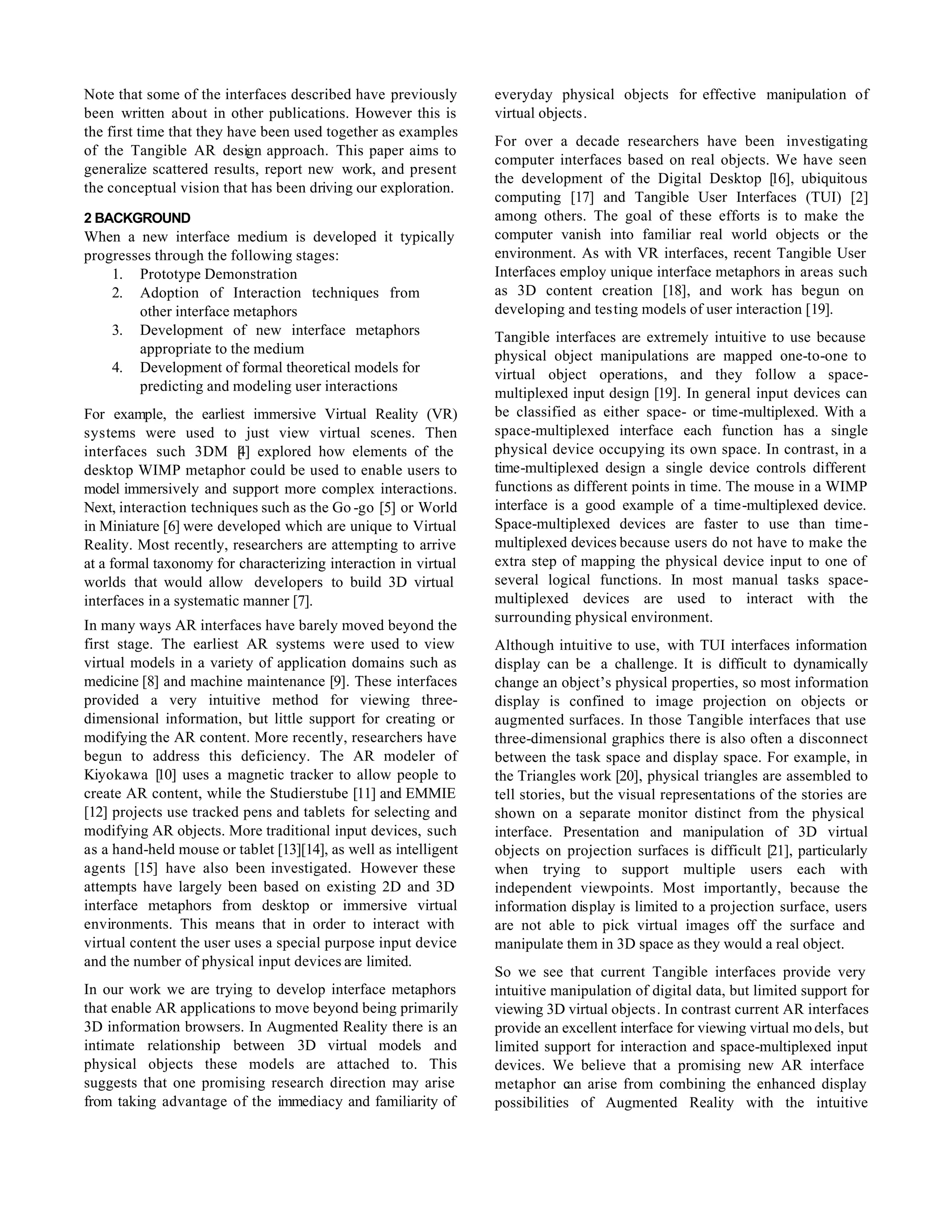 Note that some of the interfaces described have previously        everyday physical objects for effective manipulation of
been written about in other publications. However this is         virtual objects.
the first time that they have been used together as examples
                                                                  For over a decade researchers have been investigating
of the Tangible AR design approach. This paper aims to
                                                                  computer interfaces based on real objects. We have seen
generalize scattered results, report new work, and present
                                                                  the development of the Digital Desktop [    16], ubiquitous
the conceptual vision that has been driving our exploration.
                                                                  computing [17] and Tangible User Interfaces (TUI) [2]
2 BACKGROUND                                                      among others. The goal of these efforts is to make the
When a new interface medium is developed it typically             computer vanish into familiar real world objects or the
progresses through the following stages:                          environment. As with VR interfaces, recent Tangible User
    1. Prototype Demonstration                                    Interfaces employ unique interface metaphors in areas such
    2. Adoption of Interaction techniques from                    as 3D content creation [18], and work has begun on
        other interface metaphors                                 developing and testing models of user interaction [19].
    3. Development of new interface metaphors                     Tangible interfaces are extremely intuitive to use because
        appropriate to the medium                                 physical object manipulations are mapped one-to-one to
    4. Development of formal theoretical models for               virtual object operations, and they follow a space-
        predicting and modeling user interactions                 multiplexed input design [19]. In general input devices can
For example, the earliest immersive Virtual Reality (VR)          be classified as either space- or time-multiplexed. With a
systems were used to just view virtual scenes. Then               space-multiplexed interface each function has a single
interfaces such 3DM [ ] explored how elements of the
                          4                                       physical device occupying its own space. In contrast, in a
desktop WIMP metaphor could be used to enable users to            time-multiplexed design a single device controls different
model immersively and support more complex interactions.          functions as different points in time. The mouse in a WIMP
Next, interaction techniques such as the Go -go [5] or World      interface is a good example of a time-multiplexed device.
in Miniature [6] were developed which are unique to Virtual       Space-multiplexed devices are faster to use than time-
Reality. Most recently, researchers are attempting to arrive      multiplexed devices because users do not have to make the
at a formal taxonomy for characterizing interaction in virtual    extra step of mapping the physical device input to one of
worlds that would allow developers to build 3D virtual            several logical functions. In most manual tasks space-
interfaces in a systematic manner [7].                            multiplexed devices are used to interact with the
                                                                  surrounding physical environment.
In many ways AR interfaces have barely moved beyond the
first stage. The earliest AR systems were used to view            Although intuitive to use, with TUI interfaces information
virtual models in a variety of application domains such as        display can be a challenge. It is difficult to dynamically
medicine [8] and machine maintenance [9]. These interfaces        change an object’s physical properties, so most information
provided a very intuitive method for viewing three-               display is confined to image projection on objects or
dimensional information, but little support for creating or       augmented surfaces. In those Tangible interfaces that use
modifying the AR content. More recently, researchers have         three-dimensional graphics there is also often a disconnect
begun to address this deficiency. The AR modeler of               between the task space and display space. For example, in
Kiyokawa [10] uses a magnetic tracker to allow people to          the Triangles work [20], physical triangles are assembled to
create AR content, while the Studierstube [11] and EMMIE          tell stories, but the visual representations of the stories are
[12] projects use tracked pens and tablets for selecting and      shown on a separate monitor distinct from the physical
modifying AR objects. More traditional input devices, such        interface. Presentation and manipulation of 3D virtual
as a hand-held mouse or tablet [13][14], as well as intelligent   objects on projection surfaces is difficult [21], particularly
agents [15] have also been investigated. However these            when trying to support multiple users each with
attempts have largely been based on existing 2D and 3D            independent viewpoints. Most importantly, because the
interface metaphors from desktop or immersive virtual             information display is limited to a projection surface, users
environments. This means that in order to interact with           are not able to pick virtual images off the surface and
virtual content the user uses a special purpose input device      manipulate them in 3D space as they would a real object.
and the number of physical input devices are limited.
                                                                  So we see that current Tangible interfaces provide very
In our work we are trying to develop interface metaphors          intuitive manipulation of digital data, but limited support for
that enable AR applications to move beyond being primarily        viewing 3D virtual objects. In contrast current AR interfaces
3D information browsers. In Augmented Reality there is an         provide an excellent interface for viewing virtual mo dels, but
intimate relationship between 3D virtual models and               limited support for interaction and space-multiplexed input
physical objects these models are attached to. This               devices. We believe that a promising new AR interface
suggests that one promising research direction may arise          metaphor can arise from combining the enhanced display
from taking advantage of the immediacy and familiarity of         possibilities of Augmented Reality with the intuitive
 