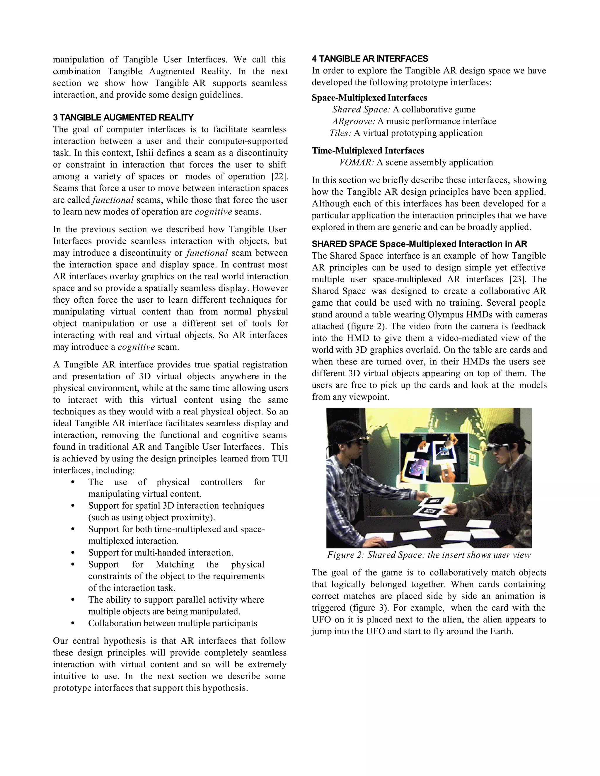 manipulation of Tangible User Interfaces. We call this           4 TANGIBLE AR INTERFACES
comb ination Tangible Augmented Reality. In the next             In order to explore the Tangible AR design space we have
section we show how Tangible AR supports seamless                developed the following prototype interfaces:
interaction, and provide some design guidelines.                 Space-Multiplexed Interfaces
                                                                      Shared Space: A collaborative game
3 TANGIBLE AUGMENTED REALITY                                          ARgroove: A music performance interface
The goal of computer interfaces is to facilitate seamless            Tiles: A virtual prototyping application
interaction between a user and their computer-supported
task. In this context, Ishii defines a seam as a discontinuity   Time-Multiplexed Interfaces
or constraint in interaction that forces the user to shift            VOMAR: A scene assembly application
among a variety of spaces or modes of operation [22].            In this section we briefly describe these interfaces, showing
Seams that force a user to move between interaction spaces       how the Tangible AR design principles have been applied.
are called functional seams, while those that force the user     Although each of this interfaces has been developed for a
to learn new modes of operation are cognitive seams.             particular application the interaction principles that we have
In the previous section we described how Tangible User           explored in them are generic and can be broadly applied.
Interfaces provide seamless interaction with objects, but        SHARED SPACE Space-Multiplexed Interaction in AR
may introduce a discontinuity or functional seam between         The Shared Space interface is an example of how Tangible
the interaction space and display space. In contrast most        AR principles can be used to design simple yet effective
AR interfaces overlay graphics on the real world interaction     multiple user space-multiplexed AR interfaces [23]. The
space and so provide a spatially seamless display. However       Shared Space was designed to create a collaborative AR
they often force the user to learn different techniques for      game that could be used with no training. Several people
manipulating virtual content than from normal physical           stand around a table wearing Olympus HMDs with cameras
object manipulation or use a different set of tools for          attached (figure 2). The video from the camera is feedback
interacting with real and virtual objects. So AR interfaces      into the HMD to give them a video-mediated view of the
may introduce a cognitive seam.                                  world with 3D graphics overlaid. On the table are cards and
A Tangible AR interface provides true spatial registration       when these are turned over, in their HMDs the users see
and presentation of 3D virtual objects anywhere in the           different 3D virtual objects appearing on top of them. The
physical environment, while at the same time allowing users      users are free to pick up the cards and look at the models
to interact with this virtual content using the same             from any viewpoint.
techniques as they would with a real physical object. So an
ideal Tangible AR interface facilitates seamless display and
interaction, removing the functional and cognitive seams
found in traditional AR and Tangible User Interfaces. This
is achieved by using the design principles learned from TUI
interfaces, including:
     • The use of physical controllers for
          manipulating virtual content.
     • Support for spatial 3D interaction techniques
          (such as using object proximity).
     • Support for both time-multiplexed and space-
          multiplexed interaction.
     • Support for multi-handed interaction.                         Figure 2: Shared Space: the insert shows user view
     • Support for Matching the physical
          constraints of the object to the requirements          The goal of the game is to collaboratively match objects
          of the interaction task.                               that logically belonged together. When cards containing
     • The ability to support parallel activity where            correct matches are placed side by side an animation is
          multiple objects are being manipulated.                triggered (figure 3). For example, when the card with the
     • Collaboration between multiple participants               UFO on it is placed next to the alien, the alien appears to
                                                                 jump into the UFO and start to fly around the Earth.
Our central hypothesis is that AR interfaces that follow
these design principles will provide completely seamless
interaction with virtual content and so will be extremely
intuitive to use. In the next section we describe some
prototype interfaces that support this hypothesis.
 