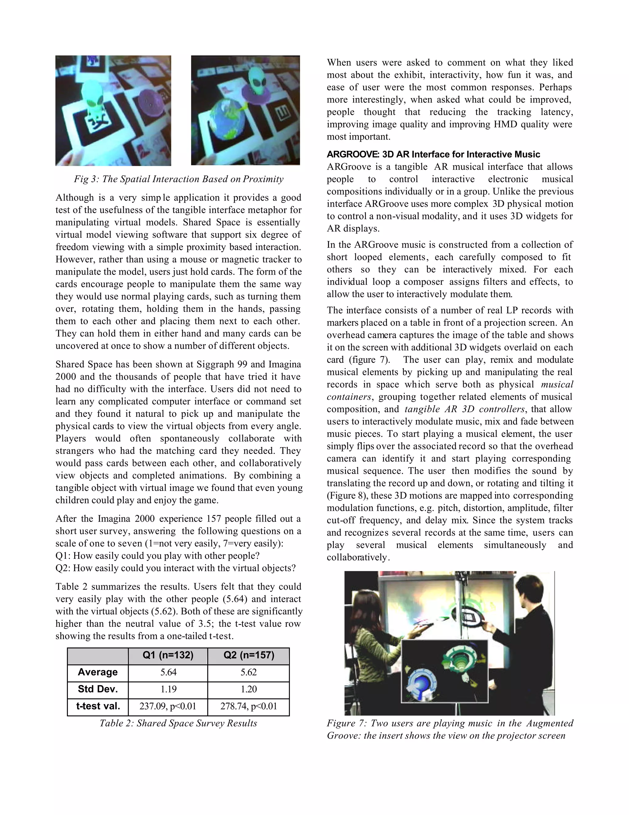 When users were asked to comment on what they liked
                                                                   most about the exhibit, interactivity, how fun it was, and
                                                                   ease of user were the most common responses. Perhaps
                                                                   more interestingly, when asked what could be improved,
                                                                   people thought that reducing the tracking latency,
                                                                   improving image quality and improving HMD quality were
                                                                   most important.
                                                                   ARGROOVE: 3D AR Interface for Interactive Music
                                                                   ARGroove is a tangible AR musical interface that allows
    Fig 3: The Spatial Interaction Based on Proximity              people to control interactive electronic musical
                                                                   compositions individually or in a group. Unlike the previous
Although is a very simp le application it provides a good
                                                                   interface ARGroove uses more complex 3D physical motion
test of the usefulness of the tangible interface metaphor for
                                                                   to control a non-visual modality, and it uses 3D widgets for
manipulating virtual models. Shared Space is essentially
                                                                   AR displays.
virtual model viewing software that support six degree of
freedom viewing with a simple proximity based interaction.         In the ARGroove music is constructed from a collection of
However, rather than using a mouse or magnetic tracker to          short looped elements, each carefully composed to fit
manipulate the model, users just hold cards. The form of the       others so they can be interactively mixed. For each
cards encourage people to manipulate them the same way             individual loop a composer assigns filters and effects, to
they would use normal playing cards, such as turning them          allow the user to interactively modulate them.
over, rotating them, holding them in the hands, passing            The interface consists of a number of real LP records with
them to each other and placing them next to each other.            markers placed on a table in front of a projection screen. An
They can hold them in either hand and many cards can be            overhead camera captures the image of the table and shows
uncovered at once to show a number of different objects.           it on the screen with additional 3D widgets overlaid on each
Shared Space has been shown at Siggraph 99 and Imagina             card (figure 7). The user can play, remix and modulate
2000 and the thousands of people that have tried it have           musical elements by picking up and manipulating the real
had no difficulty with the interface. Users did not need to        records in space which serve both as physical musical
learn any complicated computer interface or command set            containers, grouping together related elements of musical
and they found it natural to pick up and manipulate the            composition, and tangible AR 3D controllers, that allow
physical cards to view the virtual objects from every angle.       users to interactively modulate music, mix and fade between
Players would often spontaneously collaborate with                 music pieces. To start playing a musical element, the user
strangers who had the matching card they needed. They              simply flips over the associated record so that the overhead
would pass cards between each other, and collaboratively           camera can identify it and start playing corresponding
view objects and completed animations. By combining a              musical sequence. The user then modifies the sound by
tangible object with virtual image we found that even young        translating the record up and down, or rotating and tilting it
children could play and enjoy the game.                            (Figure 8), these 3D motions are mapped into corresponding
                                                                   modulation functions, e.g. pitch, distortion, amplitude, filter
After the Imagina 2000 experience 157 people filled out a          cut-off frequency, and delay mix. Since the system tracks
short user survey, answering the following questions on a          and recognizes several records at the same time, users can
scale of one to seven (1=not very easily, 7=very easily):          play several musical elements simultaneously and
Q1: How easily could you play with other people?                   collaboratively.
Q2: How easily could you interact with the virtual objects?
Table 2 summarizes the results. Users felt that they could
very easily play with the other people (5.64) and interact
with the virtual objects (5.62). Both of these are significantly
higher than the neutral value of 3.5; the t-test value row
showing the results from a one-tailed t-test.
                      Q1 (n=132)           Q2 (n=157)
     Average               5.64                5.62
     Std Dev.              1.19                1.20
     t-test val.     237.09, p<0.01       278.74, p<0.01
           Table 2: Shared Space Survey Results                    Figure 7: Two users are playing music in the Augmented
                                                                   Groove: the insert shows the view on the projector screen
 