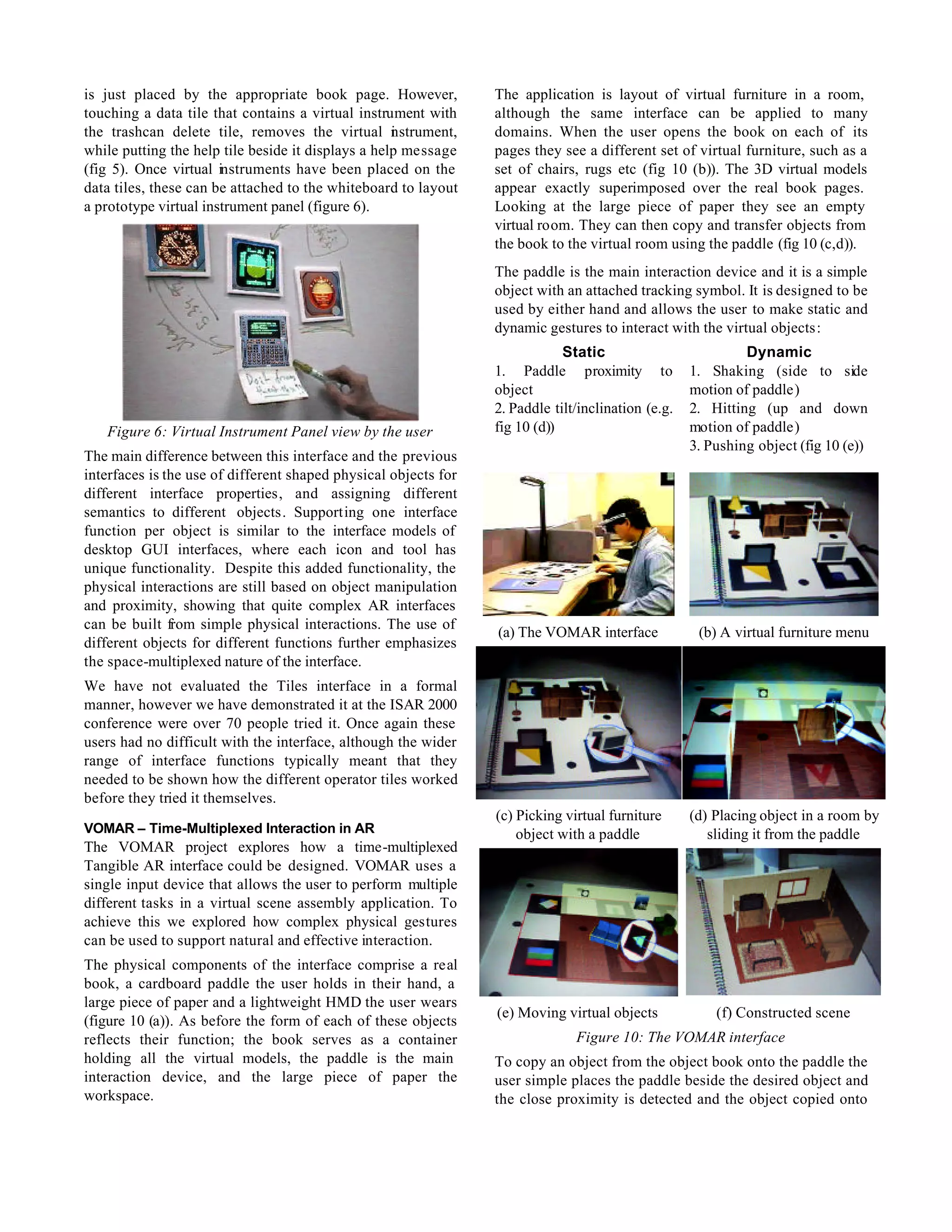 is just placed by the appropriate book page. However,            The application is layout of virtual furniture in a room,
touching a data tile that contains a virtual instrument with     although the same interface can be applied to many
the trashcan delete tile, removes the virtual n strument,
                                                    i            domains. When the user opens the book on each of its
while putting the help tile beside it displays a help message    pages they see a different set of virtual furniture, such as a
(fig 5). Once virtual instruments have been placed on the        set of chairs, rugs etc (fig 10 (b)). The 3D virtual models
data tiles, these can be attached to the whiteboard to layout    appear exactly superimposed over the real book pages.
a prototype virtual instrument panel (figure 6).                 Looking at the large piece of paper they see an empty
                                                                 virtual room. They can then copy and transfer objects from
                                                                 the book to the virtual room using the paddle (fig 10 (c,d)).
                                                                 The paddle is the main interaction device and it is a simple
                                                                 object with an attached tracking symbol. It is designed to be
                                                                 used by either hand and allows the user to make static and
                                                                 dynamic gestures to interact with the virtual objects:
                                                                             Static                          Dynamic
                                                                 1. Paddle proximity to             1. Shaking (side to side
                                                                 object                             motion of paddle)
                                                                 2. Paddle tilt/inclination (e.g.   2. Hitting (up and down
   Figure 6: Virtual Instrument Panel view by the user           fig 10 (d))                        motion of paddle)
                                                                                                    3. Pushing object (fig 10 (e))
The main difference between this interface and the previous
interfaces is the use of different shaped physical objects for
different interface properties, and assigning different
semantics to different objects. Supporting one interface
function per object is similar to the interface models of
desktop GUI interfaces, where each icon and tool has
unique functionality. Despite this added functionality, the
physical interactions are still based on object manipulation
and proximity, showing that quite complex AR interfaces
can be built from simple physical interactions. The use of
                                                                 (a) The VOMAR interface             (b) A virtual furniture menu
different objects for different functions further emphasizes
the space-multiplexed nature of the interface.
We have not evaluated the Tiles interface in a formal
manner, however we have demonstrated it at the ISAR 2000
conference were over 70 people tried it. Once again these
users had no difficult with the interface, although the wider
range of interface functions typically meant that they
needed to be shown how the different operator tiles worked
before they tried it themselves.
                                                                 (c) Picking virtual furniture      (d) Placing object in a room by
VOMAR – Time-Multiplexed Interaction in AR                           object with a paddle              sliding it from the paddle
The VOMAR project explores how a time-multiplexed
Tangible AR interface could be designed. VOMAR uses a
single input device that allows the user to perform multiple
different tasks in a virtual scene assembly application. To
achieve this we explored how complex physical gestures
can be used to support natural and effective interaction.
The physical components of the interface comprise a real
book, a cardboard paddle the user holds in their hand, a
large piece of paper and a lightweight HMD the user wears
                                                                 (e) Moving virtual objects             (f) Constructed scene
(figure 10 (a)). As before the form of each of these objects
reflects their function; the book serves as a container                        Figure 10: The VOMAR interface
holding all the virtual models, the paddle is the main           To copy an object from the object book onto the paddle the
interaction device, and the large piece of paper the             user simple places the paddle beside the desired object and
workspace.                                                       the close proximity is detected and the object copied onto
 