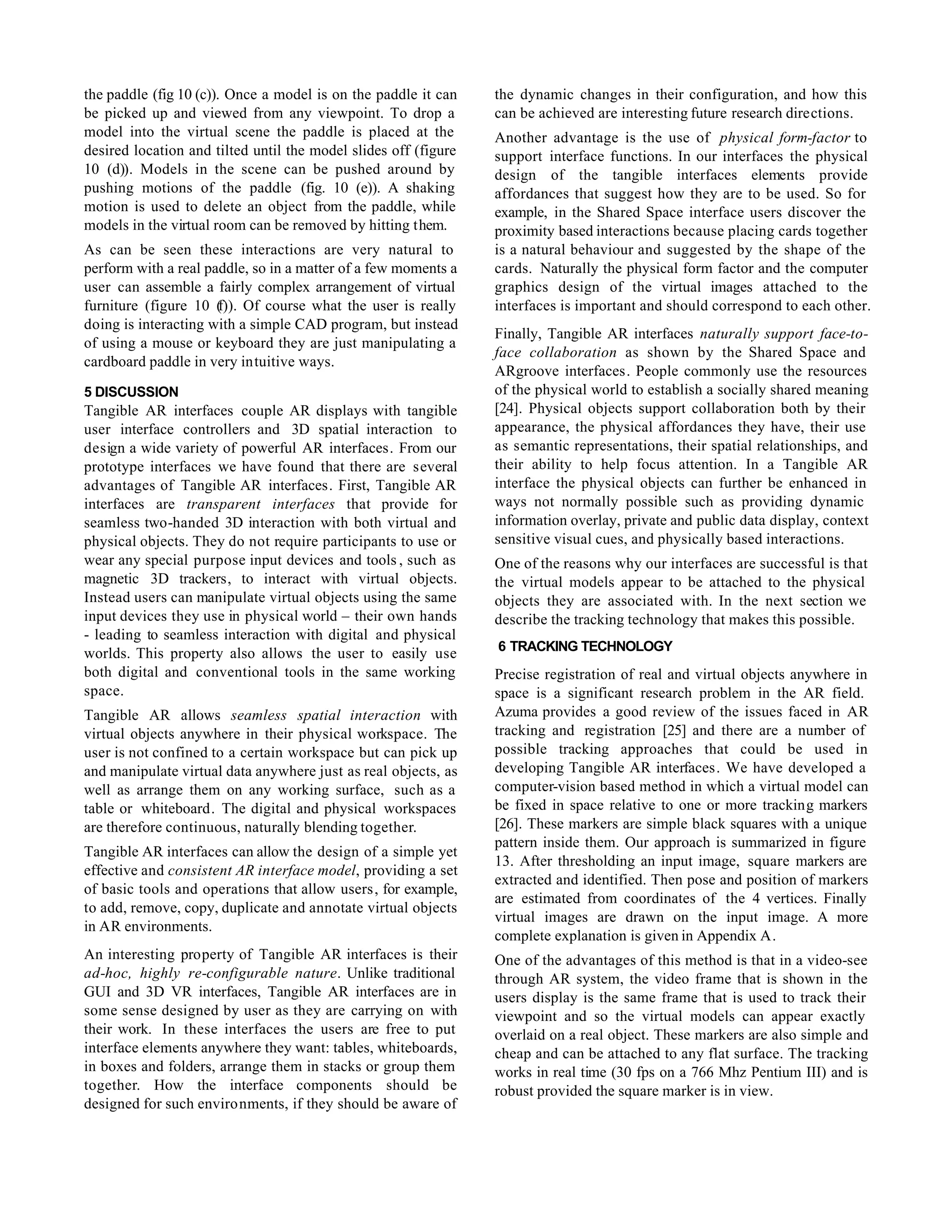 the paddle (fig 10 (c)). Once a model is on the paddle it can    the dynamic changes in their configuration, and how this
be picked up and viewed from any viewpoint. To drop a            can be achieved are interesting future research directions.
model into the virtual scene the paddle is placed at the         Another advantage is the use of physical form-factor to
desired location and tilted until the model slides off (figure   support interface functions. In our interfaces the physical
10 (d)). Models in the scene can be pushed around by             design of the tangible interfaces elements provide
pushing motions of the paddle (fig. 10 (e)). A shaking           affordances that suggest how they are to be used. So for
motion is used to delete an object from the paddle, while        example, in the Shared Space interface users discover the
models in the virtual room can be removed by hitting them.       proximity based interactions because placing cards together
As can be seen these interactions are very natural to            is a natural behaviour and suggested by the shape of the
perform with a real paddle, so in a matter of a few moments a    cards. Naturally the physical form factor and the computer
user can assemble a fairly complex arrangement of virtual        graphics design of the virtual images attached to the
furniture (figure 10 ( Of course what the user is really
                      f)).                                       interfaces is important and should correspond to each other.
doing is interacting with a simple CAD program, but instead
                                                                 Finally, Tangible AR interfaces naturally support face-to-
of using a mouse or keyboard they are just manipulating a
                                                                 face collaboration as shown by the Shared Space and
cardboard paddle in very intuitive ways.
                                                                 ARgroove interfaces. People commonly use the resources
5 DISCUSSION                                                     of the physical world to establish a socially shared meaning
Tangible AR interfaces couple AR displays with tangible          [24]. Physical objects support collaboration both by their
user interface controllers and 3D spatial interaction to         appearance, the physical affordances they have, their use
design a wide variety of powerful AR interfaces. From our        as semantic representations, their spatial relationships, and
prototype interfaces we have found that there are several        their ability to help focus attention. In a Tangible AR
advantages of Tangible AR interfaces. First, Tangible AR         interface the physical objects can further be enhanced in
interfaces are transparent interfaces that provide for           ways not normally possible such as providing dynamic
seamless two-handed 3D interaction with both virtual and         information overlay, private and public data display, context
physical objects. They do not require participants to use or     sensitive visual cues, and physically based interactions.
wear any special purpose input devices and tools , such as       One of the reasons why our interfaces are successful is that
magnetic 3D trackers, to interact with virtual objects.          the virtual models appear to be attached to the physical
Instead users can manipulate virtual objects using the same      objects they are associated with. In the next section we
input devices they use in physical world – their own hands       describe the tracking technology that makes this possible.
- leading to seamless interaction with digital and physical
                                                                 6 TRACKING TECHNOLOGY
worlds. This property also allows the user to easily use
both digital and conventional tools in the same working          Precise registration of real and virtual objects anywhere in
space.                                                           space is a significant research problem in the AR field.
Tangible AR allows seamless spatial interaction with             Azuma provides a good review of the issues faced in AR
virtual objects anywhere in their physical workspace. The        tracking and registration [25] and there are a number of
user is not confined to a certain workspace but can pick up      possible tracking approaches that could be used in
and manipulate virtual data anywhere just as real objects, as    developing Tangible AR interfaces. We have developed a
well as arrange them on any working surface, such as a           computer-vision based method in which a virtual model can
table or whiteboard. The digital and physical workspaces         be fixed in space relative to one or more tracking markers
are therefore continuous, naturally blending together.           [26]. These markers are simple black squares with a unique
                                                                 pattern inside them. Our approach is summarized in figure
Tangible AR interfaces can allow the design of a simple yet
                                                                 13. After thresholding an input image, square markers are
effective and consistent AR interface model, providing a set
                                                                 extracted and identified. Then pose and position of markers
of basic tools and operations that allow users, for example,
                                                                 are estimated from coordinates of the 4 vertices. Finally
to add, remove, copy, duplicate and annotate virtual objects
                                                                 virtual images are drawn on the input image. A more
in AR environments.
                                                                 complete explanation is given in Appendix A.
An interesting property of Tangible AR interfaces is their       One of the advantages of this method is that in a video-see
ad-hoc, highly re-configurable nature. Unlike traditional        through AR system, the video frame that is shown in the
GUI and 3D VR interfaces, Tangible AR interfaces are in          users display is the same frame that is used to track their
some sense designed by user as they are carrying on with         viewpoint and so the virtual models can appear exactly
their work. In these interfaces the users are free to put        overlaid on a real object. These markers are also simple and
interface elements anywhere they want: tables, whiteboards,      cheap and can be attached to any flat surface. The tracking
in boxes and folders, arrange them in stacks or group them       works in real time (30 fps on a 766 Mhz Pentium III) and is
together. How the interface components should be                 robust provided the square marker is in view.
designed for such environments, if they should be aware of
 