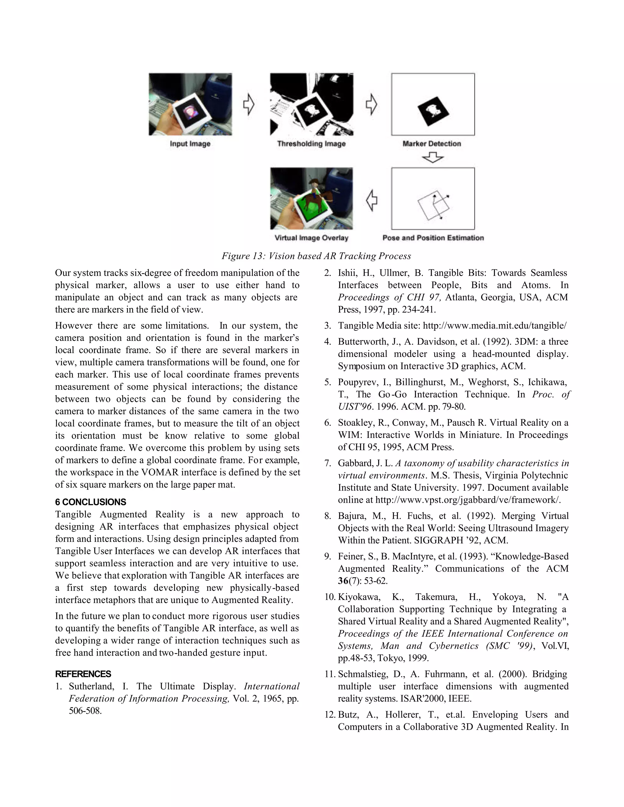 Figure 13: Vision based AR Tracking Process
Our system tracks six-degree of freedom manipulation of the     2. Ishii, H., Ullmer, B. Tangible Bits: Towards Seamless
physical marker, allows a user to use either hand to               Interfaces between People, Bits and Atoms. In
manipulate an object and can track as many objects are             Proceedings of CHI 97, Atlanta, Georgia, USA, ACM
there are markers in the field of view.                            Press, 1997, pp. 234-241.
However there are some limitations. In our system, the          3. Tangible Media site: http://www.media.mit.edu/tangible/
camera position and orientation is found in the marker’s        4. Butterworth, J., A. Davidson, et al. (1992). 3DM: a three
local coordinate frame. So if there are several markers in         dimensional modeler using a head-mounted display.
view, multiple camera transformations will be found, one for       Symposium on Interactive 3D graphics, ACM.
each marker. This use of local coordinate frames prevents
measurement of some physical interactions; the distance         5. Poupyrev, I., Billinghurst, M., Weghorst, S., Ichikawa,
between two objects can be found by considering the                T., The Go -Go Interaction Technique. In Proc. of
camera to marker distances of the same camera in the two           UIST'96. 1996. ACM. pp. 79-80.
local coordinate frames, but to measure the tilt of an object   6. Stoakley, R., Conway, M., Pausch R. Virtual Reality on a
its orientation must be know relative to some global               WIM: Interactive Worlds in Miniature. In Proceedings
coordinate frame. We overcome this problem by using sets           of CHI 95, 1995, ACM Press.
of markers to define a global coordinate frame. For example,    7. Gabbard, J. L. A taxonomy of usability characteristics in
the workspace in the VOMAR interface is defined by the set         virtual environments. M.S. Thesis, Virginia Polytechnic
of six square markers on the large paper mat.                      Institute and State University. 1997. Document available
6 CONCLUSIONS                                                      online at http://www.vpst.org/jgabbard/ve/framework/.
Tangible Augmented Reality is a new approach to                 8. Bajura, M., H. Fuchs, et al. (1992). Merging Virtual
designing AR interfaces that emphasizes physical object            Objects with the Real World: Seeing Ultrasound Imagery
form and interactions. Using design principles adapted from        Within the Patient. SIGGRAPH ’92, ACM.
Tangible User Interfaces we can develop AR interfaces that
                                                                9. Feiner, S., B. MacIntyre, et al. (1993). “Knowledge-Based
support seamless interaction and are very intuitive to use.
                                                                   Augmented Reality.” Communications of the ACM
We believe that exploration with Tangible AR interfaces are
                                                                   36(7): 53-62.
a first step towards developing new physically-based
interface metaphors that are unique to Augmented Reality.       10. Kiyokawa, K., Takemura, H., Yokoya, N. "A
                                                                    Collaboration Supporting Technique by Integrating a
In the future we plan to conduct more rigorous user studies
                                                                    Shared Virtual Reality and a Shared Augmented Reality",
to quantify the benefits of Tangible AR interface, as well as
                                                                    Proceedings of the IEEE International Conference on
developing a wider range of interaction techniques such as
                                                                    Systems, Man and Cybernetics (SMC '99), Vol.VI,
free hand interaction and two-handed gesture input.
                                                                    pp.48-53, Tokyo, 1999.
REFERENCES                                                      11. Schmalstieg, D., A. Fuhrmann, et al. (2000). Bridging
1. Sutherland, I. The Ultimate Display. International               multiple user interface dimensions with augmented
   Federation of Information Processing, Vol. 2, 1965, pp.          reality systems. ISAR'2000, IEEE.
   506-508.                                                     12. Butz, A., Hollerer, T., et.al. Enveloping Users and
                                                                    Computers in a Collaborative 3D Augmented Reality. In
 