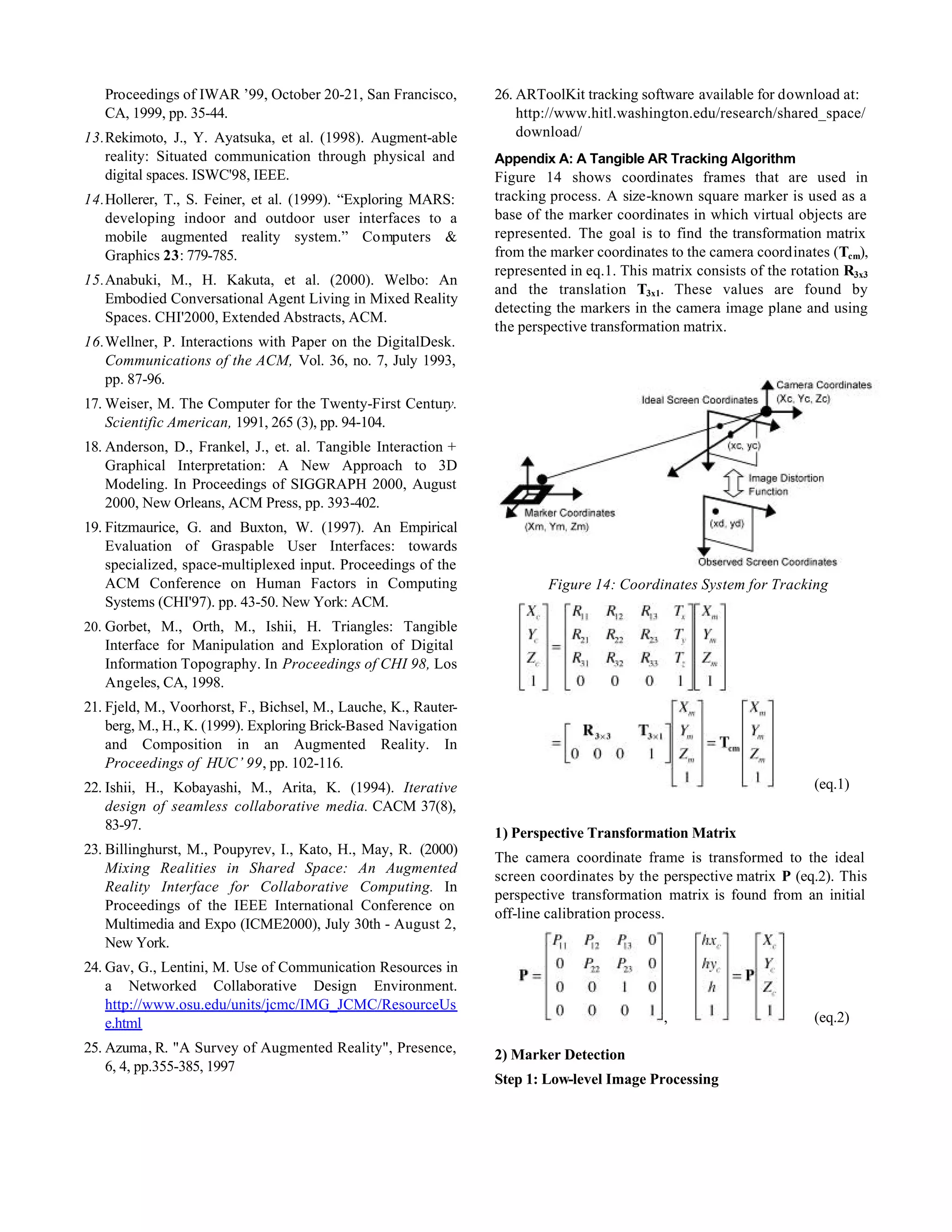Proceedings of IWAR ’99, October 20-21, San Francisco,        26. ARToolKit tracking software available for download at:
   CA, 1999, pp. 35-44.                                              http://www.hitl.washington.edu/research/shared_space/
13. Rekimoto, J., Y. Ayatsuka, et al. (1998). Augment-able           download/
    reality: Situated communication through physical and         Appendix A: A Tangible AR Tracking Algorithm
    digital spaces. ISWC'98, IEEE.                               Figure 14 shows coordinates frames that are used in
14. Hollerer, T., S. Feiner, et al. (1999). “Exploring MARS:     tracking process. A size-known square marker is used as a
    developing indoor and outdoor user interfaces to a           base of the marker coordinates in which virtual objects are
    mobile augmented reality system.” Computers &                represented. The goal is to find the transformation matrix
    Graphics 23: 779-785.                                        from the marker coordinates to the camera coordinates (Tcm),
                                                                 represented in eq.1. This matrix consists of the rotation R3x3
15. Anabuki, M., H. Kakuta, et al. (2000). Welbo: An
                                                                 and the translation T3x1. These values are found by
    Embodied Conversational Agent Living in Mixed Reality
                                                                 detecting the markers in the camera image plane and using
    Spaces. CHI'2000, Extended Abstracts, ACM.
                                                                 the perspective transformation matrix.
16. Wellner, P. Interactions with Paper on the DigitalDesk.
    Communications of the ACM, Vol. 36, no. 7, July 1993,
    pp. 87-96.
17. Weiser, M. The Computer for the Twenty-First Century.
    Scientific American, 1991, 265 (3), pp. 94-104.
18. Anderson, D., Frankel, J., et. al. Tangible Interaction +
    Graphical Interpretation: A New Approach to 3D
    Modeling. In Proceedings of SIGGRAPH 2000, August
    2000, New Orleans, ACM Press, pp. 393-402.
19. Fitzmaurice, G. and Buxton, W. (1997). An Empirical
    Evaluation of Graspable User Interfaces: towards
    specialized, space-multiplexed input. Proceedings of the
    ACM Conference on Human Factors in Computing                         Figure 14: Coordinates System for Tracking
    Systems (CHI'97). pp. 43-50. New York: ACM.
20. Gorbet, M., Orth, M., Ishii, H. Triangles: Tangible
   Interface for Manipulation and Exploration of Digital
   Information Topography. In Proceedings of CHI 98, Los
   Angeles, CA, 1998.
21. Fjeld, M., Voorhorst, F., Bichsel, M., Lauche, K., Rauter-
    berg, M., H., K. (1999). Exploring Brick-Based Navigation
    and Composition in an Augmented Reality. In
    Proceedings of HUC’ 99, pp. 102-116.
22. Ishii, H., Kobayashi, M., Arita, K. (1994). Iterative                                                             (eq.1)
    design of seamless collaborative media. CACM 37(8),
    83-97.
                                                                 1) Perspective Transformation Matrix
23. Billinghurst, M., Poupyrev, I., Kato, H., May, R. (2000)
                                                                 The camera coordinate frame is transformed to the ideal
    Mixing Realities in Shared Space: An Augmented
                                                                 screen coordinates by the perspective matrix P (eq.2). This
    Reality Interface for Collaborative Computing. In
                                                                 perspective transformation matrix is found from an initial
    Proceedings of the IEEE International Conference on
                                                                 off-line calibration process.
    Multimedia and Expo (ICME2000), July 30th - August 2,
    New York.
24. Gav, G., Lentini, M. Use of Communication Resources in
    a Networked Collaborative Design Environment.
    http://www.osu.edu/units/jcmc/IMG_JCMC/ResourceUs
    e.html                                                                                   ,                        (eq.2)

25. Azuma, R. "A Survey of Augmented Reality", Presence,         2) Marker Detection
    6, 4, pp.355-385, 1997
                                                                 Step 1: Low-level Image Processing
 