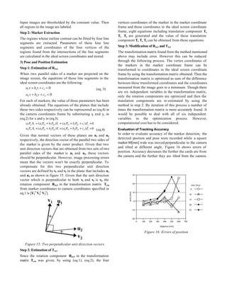 Input images are thresholded by the constant value. Then          vertices coordinates of the marker in the marker coordinate
all regions in the image are labeled.                             frame and those coordinates in the ideal screen coordinate
Step 2: Marker Extraction                                         frame, eight equations including translation component Tx
                                                                  Ty Tz are generated and the value of these translation
The regions whose outline contour can be fitted by four line      component Tx Ty Tz can be obtained from these equations.
segments are extracted. Parameters of these four line
segments and coordinates of the four vertices of the              Step 3: Modification of R3x3 and T3x1
regions found from the intersections of the line segments         The transformation matrix found from the method mentioned
are calculated in the ideal screen coordinates and stored.        above may include error. However this can be reduced
3) Pose and Position Estimation                                   through the following process. The vertex coordinates of
                                                                  the markers in the marker coordinate frame can be
Step 1: Estimation of R3x3                                        transformed to coordinates in the ideal screen coordinate
When two parallel sides of a marker are projected on the          frame by using the transformation matrix obtained. Then the
image screen, the equations of those line segments in the         transformation matrix is optimized as sum of the difference
ideal screen coordinates are the following:                       between these transformed coordinates and the coordinates
                                                     (eq. 3)      measured from the image goes to a minimum. Though there
                                                                  are six independent variables in the transformation matrix,
                                                                  only the rotation components are optimized and then the
For each of markers, the value of these parameters has been       translation components are re-estimated by using the
already obtained. The equations of the planes that include        method in step 2. By iteration of this process a number of
these two sides respectively can be represented as (eq.4) in      times the transformation matrix is more accurately found. It
the camera coordinates frame by substituting x and yc in
                                                c                 would be possible to deal with all of six independent
(eq.2) for x and y in (eq.3).                                     variables in the optimization process. However,
                                                                  computational cost has to be considered.
                                                     (eq.4)       Evaluation of Tracking Accuracy
Given that normal vectors of these planes are n1 and n2           In order to evaluate accuracy of the marker detection, the
respectively, the direction vector of the parallel two sides of   detected position and pose were recorded while a square
the marker is given by the outer product. Given that two          marker 80[mm] wide was moved perpendicular to the camera
unit direction vectors that are obtained from two sets of two     and tilted at different angle. Figure 16 shows errors of
parallel sides of the marker is u1 and u2, these vectors          position. Accuracy decreases the further the cards are from
should be perpendicular. However, image processing errors         the camera and the further they are tilted from the camera.
mean that the vectors won't be exactly perpendicular. To
compensate for this two perpendicular unit direction
vectors are defined by v1 and v2 in the plane that includes u1
and u2 as shown in figure 15. Given that the unit direction
vector which is perpendicular to both v1 and v2 is v3, the
rotation component R3x3 in the transformation matrix Tcm
from marker coordinates to camera coordinates specified in
eq.1 is [V1t V2t V3t].




                                                                                    Figure 16: Errors of position


   Figure 15: Two perpendicular unit direction vectors
Step 2: Estimation of T3x1
Since the rotation component R3x3 in the transformation
matrix Tcm was given, by using (eq.1), (eq.2), the four
 