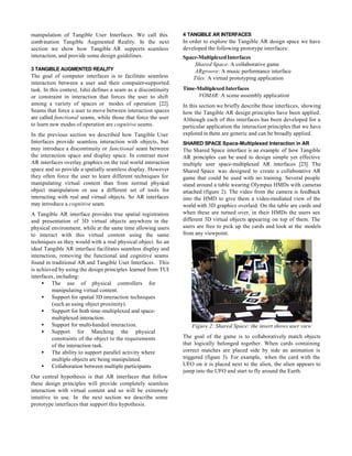 manipulation of Tangible User Interfaces. We call this           4 TANGIBLE AR INTERFACES
comb ination Tangible Augmented Reality. In the next             In order to explore the Tangible AR design space we have
section we show how Tangible AR supports seamless                developed the following prototype interfaces:
interaction, and provide some design guidelines.                 Space-Multiplexed Interfaces
                                                                      Shared Space: A collaborative game
3 TANGIBLE AUGMENTED REALITY                                          ARgroove: A music performance interface
The goal of computer interfaces is to facilitate seamless            Tiles: A virtual prototyping application
interaction between a user and their computer-supported
task. In this context, Ishii defines a seam as a discontinuity   Time-Multiplexed Interfaces
or constraint in interaction that forces the user to shift            VOMAR: A scene assembly application
among a variety of spaces or modes of operation [22].            In this section we briefly describe these interfaces, showing
Seams that force a user to move between interaction spaces       how the Tangible AR design principles have been applied.
are called functional seams, while those that force the user     Although each of this interfaces has been developed for a
to learn new modes of operation are cognitive seams.             particular application the interaction principles that we have
In the previous section we described how Tangible User           explored in them are generic and can be broadly applied.
Interfaces provide seamless interaction with objects, but        SHARED SPACE Space-Multiplexed Interaction in AR
may introduce a discontinuity or functional seam between         The Shared Space interface is an example of how Tangible
the interaction space and display space. In contrast most        AR principles can be used to design simple yet effective
AR interfaces overlay graphics on the real world interaction     multiple user space-multiplexed AR interfaces [23]. The
space and so provide a spatially seamless display. However       Shared Space was designed to create a collaborative AR
they often force the user to learn different techniques for      game that could be used with no training. Several people
manipulating virtual content than from normal physical           stand around a table wearing Olympus HMDs with cameras
object manipulation or use a different set of tools for          attached (figure 2). The video from the camera is feedback
interacting with real and virtual objects. So AR interfaces      into the HMD to give them a video-mediated view of the
may introduce a cognitive seam.                                  world with 3D graphics overlaid. On the table are cards and
A Tangible AR interface provides true spatial registration       when these are turned over, in their HMDs the users see
and presentation of 3D virtual objects anywhere in the           different 3D virtual objects appearing on top of them. The
physical environment, while at the same time allowing users      users are free to pick up the cards and look at the models
to interact with this virtual content using the same             from any viewpoint.
techniques as they would with a real physical object. So an
ideal Tangible AR interface facilitates seamless display and
interaction, removing the functional and cognitive seams
found in traditional AR and Tangible User Interfaces. This
is achieved by using the design principles learned from TUI
interfaces, including:
     • The use of physical controllers for
          manipulating virtual content.
     • Support for spatial 3D interaction techniques
          (such as using object proximity).
     • Support for both time-multiplexed and space-
          multiplexed interaction.
     • Support for multi-handed interaction.                         Figure 2: Shared Space: the insert shows user view
     • Support for Matching the physical
          constraints of the object to the requirements          The goal of the game is to collaboratively match objects
          of the interaction task.                               that logically belonged together. When cards containing
     • The ability to support parallel activity where            correct matches are placed side by side an animation is
          multiple objects are being manipulated.                triggered (figure 3). For example, when the card with the
     • Collaboration between multiple participants               UFO on it is placed next to the alien, the alien appears to
                                                                 jump into the UFO and start to fly around the Earth.
Our central hypothesis is that AR interfaces that follow
these design principles will provide completely seamless
interaction with virtual content and so will be extremely
intuitive to use. In the next section we describe some
prototype interfaces that support this hypothesis.
 