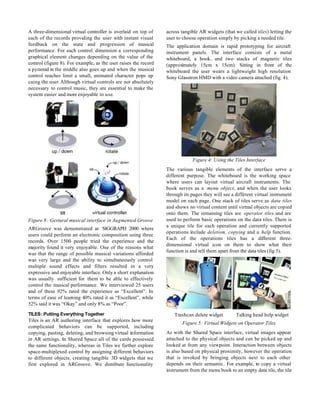 A three-dimensional virtual controller is overlaid on top of     across tangible AR widgets (that we called tiles) letting the
each of the records providing the user with instant visual       user to choose operation simply by picking a needed tile.
feedback on the state and progression of musical                 The application domain is rapid prototyping for aircraft
performance. For each control dimension a corresponding          instrument panels. The interface consists of a metal
graphical element changes depending on the value of the          whiteboard, a book, and two stacks of magnetic tiles
control (figure 8). For example, as the user raises the record   (approximately 15cm x 15cm). Sitting in front of the
a pyramid in the middle also goes up and when the musical        whiteboard the user wears a lightweight high resolution
control reaches limit a small, animated character pops up        Sony Glasstron HMD with a video camera attached (fig. 4).
cuing the user. Although virtual controls are not absolutely
necessary to control music, they are essential to make the
system easier and more enjoyable to use.




                                                                             Figure 4: Using the Tiles Interface
                                                                 The various tangible elements of the interface serve a
                                                                 different purpose. The whiteboard is the working space
                                                                 where users can layout virtual aircraft instruments. The
                                                                 book serves as a menu object, and when the user looks
                                                                 through its pages they will see a different virtual instrument
                                                                 model on each page. One stack of tiles serve as data tiles
                                                                 and shows no virtual content until virtual objects are copied
                                                                 onto them. The remaining tiles are operator tiles and are
Figure 8: Gestural musical interface in Augmented Groove         used to perform basic operations on the data tiles. There is
                                                                 a unique tile for each operation and currently supported
ARGroove was demonstrated at SIGGRAPH 2000 where
                                                                 operations include deletion, copying and a help function.
users could perform an electronic composition using three
                                                                 Each of the operations tiles has a different three-
records. Over 1500 people tried the experience and the
                                                                 dimensional virtual icon on them to show what their
majority found it very enjoyable. One of the reasons what
                                                                 function is and tell them apart from the data tiles (fig 5).
was that the range of possible musical variations afforded
was very large and the ability to simultaneously control
multiple sound effects and filters resulted in a very
expressive and enjoyable interface. Only a short explanation
was usually sufficient for them to be able to effectively
control the musical performance. We interviewed 25 users
and of these 92% rated the experience as “Excellent”. In
terms of ease of learning 40% rated it as “Excellent”, while
52% said it was “Okay” and only 8% as “Poor”.

TILES: Putting Everything Together                                   Trashcan delete widget        Talking head help widget
Tiles is an AR authoring interface that explores how more
                                                                        Figure 5: Virtual Widgets on Operator Tiles
complicated behaviors can be supported, including
copying, pasting, deleting, and browsing virtual information     As with the Shared Space interface, virtual images appear
in AR settings. In Shared Space all of the cards possessed       attached to the physical objects and can be picked up and
the same functionality, whereas in Tiles we further explore      looked at from any viewpoint. Interaction between objects
space-multiplexed control by assigning different behaviors       is also based on physical proximity, however the operation
to different objects, creating tangible 3D widgets that we       that is invoked by bringing objects next to each other
first explored in ARGroove. We distribute functionality          depends on their semantic. For example, to copy a virtual
                                                                 instrument from the menu book to an empty data tile, the tile
 