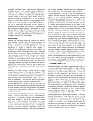 the paddle (fig 10 (c)). Once a model is on the paddle it can    the dynamic changes in their configuration, and how this
be picked up and viewed from any viewpoint. To drop a            can be achieved are interesting future research directions.
model into the virtual scene the paddle is placed at the         Another advantage is the use of physical form-factor to
desired location and tilted until the model slides off (figure   support interface functions. In our interfaces the physical
10 (d)). Models in the scene can be pushed around by             design of the tangible interfaces elements provide
pushing motions of the paddle (fig. 10 (e)). A shaking           affordances that suggest how they are to be used. So for
motion is used to delete an object from the paddle, while        example, in the Shared Space interface users discover the
models in the virtual room can be removed by hitting them.       proximity based interactions because placing cards together
As can be seen these interactions are very natural to            is a natural behaviour and suggested by the shape of the
perform with a real paddle, so in a matter of a few moments a    cards. Naturally the physical form factor and the computer
user can assemble a fairly complex arrangement of virtual        graphics design of the virtual images attached to the
furniture (figure 10 ( Of course what the user is really
                      f)).                                       interfaces is important and should correspond to each other.
doing is interacting with a simple CAD program, but instead
                                                                 Finally, Tangible AR interfaces naturally support face-to-
of using a mouse or keyboard they are just manipulating a
                                                                 face collaboration as shown by the Shared Space and
cardboard paddle in very intuitive ways.
                                                                 ARgroove interfaces. People commonly use the resources
5 DISCUSSION                                                     of the physical world to establish a socially shared meaning
Tangible AR interfaces couple AR displays with tangible          [24]. Physical objects support collaboration both by their
user interface controllers and 3D spatial interaction to         appearance, the physical affordances they have, their use
design a wide variety of powerful AR interfaces. From our        as semantic representations, their spatial relationships, and
prototype interfaces we have found that there are several        their ability to help focus attention. In a Tangible AR
advantages of Tangible AR interfaces. First, Tangible AR         interface the physical objects can further be enhanced in
interfaces are transparent interfaces that provide for           ways not normally possible such as providing dynamic
seamless two-handed 3D interaction with both virtual and         information overlay, private and public data display, context
physical objects. They do not require participants to use or     sensitive visual cues, and physically based interactions.
wear any special purpose input devices and tools , such as       One of the reasons why our interfaces are successful is that
magnetic 3D trackers, to interact with virtual objects.          the virtual models appear to be attached to the physical
Instead users can manipulate virtual objects using the same      objects they are associated with. In the next section we
input devices they use in physical world – their own hands       describe the tracking technology that makes this possible.
- leading to seamless interaction with digital and physical
                                                                 6 TRACKING TECHNOLOGY
worlds. This property also allows the user to easily use
both digital and conventional tools in the same working          Precise registration of real and virtual objects anywhere in
space.                                                           space is a significant research problem in the AR field.
Tangible AR allows seamless spatial interaction with             Azuma provides a good review of the issues faced in AR
virtual objects anywhere in their physical workspace. The        tracking and registration [25] and there are a number of
user is not confined to a certain workspace but can pick up      possible tracking approaches that could be used in
and manipulate virtual data anywhere just as real objects, as    developing Tangible AR interfaces. We have developed a
well as arrange them on any working surface, such as a           computer-vision based method in which a virtual model can
table or whiteboard. The digital and physical workspaces         be fixed in space relative to one or more tracking markers
are therefore continuous, naturally blending together.           [26]. These markers are simple black squares with a unique
                                                                 pattern inside them. Our approach is summarized in figure
Tangible AR interfaces can allow the design of a simple yet
                                                                 13. After thresholding an input image, square markers are
effective and consistent AR interface model, providing a set
                                                                 extracted and identified. Then pose and position of markers
of basic tools and operations that allow users, for example,
                                                                 are estimated from coordinates of the 4 vertices. Finally
to add, remove, copy, duplicate and annotate virtual objects
                                                                 virtual images are drawn on the input image. A more
in AR environments.
                                                                 complete explanation is given in Appendix A.
An interesting property of Tangible AR interfaces is their       One of the advantages of this method is that in a video-see
ad-hoc, highly re-configurable nature. Unlike traditional        through AR system, the video frame that is shown in the
GUI and 3D VR interfaces, Tangible AR interfaces are in          users display is the same frame that is used to track their
some sense designed by user as they are carrying on with         viewpoint and so the virtual models can appear exactly
their work. In these interfaces the users are free to put        overlaid on a real object. These markers are also simple and
interface elements anywhere they want: tables, whiteboards,      cheap and can be attached to any flat surface. The tracking
in boxes and folders, arrange them in stacks or group them       works in real time (30 fps on a 766 Mhz Pentium III) and is
together. How the interface components should be                 robust provided the square marker is in view.
designed for such environments, if they should be aware of
 