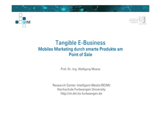 Tangible E-Business
Mobiles Marketing durch smarte Produkte am
               Point of Sale


            Prof. Dr.-Ing. Wolfgang Maass




       Research Center Intelligent Media (RCIM)
          Hochschule Furtwangen University
            http://im.dm.hs-furtwangen.de