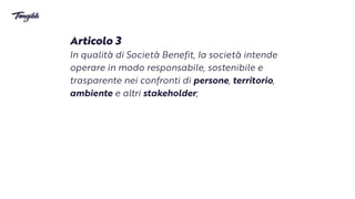 Articolo 3


In qualità di Società Benefit,
l
a società intende
operare in modo responsabile, sostenibile e
trasparente nei confronti di persone, territorio,
ambiente e altri stakeholder;
 