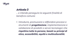 Articolo 3


… e intende perseguire le seguenti finalità di
beneficio comune:


1. Introdurre, promuovere e diffondere processi e
strumenti di progettazione, implementazione e
validazione di prodotti o servizi tecnologici che
rispettino tutte le persone, basati su principi di
etica, accessibilità, equità e multiculturalità;
 