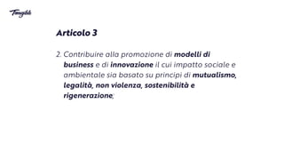 Articolo 3


2. Contribuire al
l
a promozione di modelli di
business e di innovazione il cui impatto sociale e
ambientale sia basato su principi di mutualismo,
legalità, non violenza, sostenibilità e
rigenerazione;
 